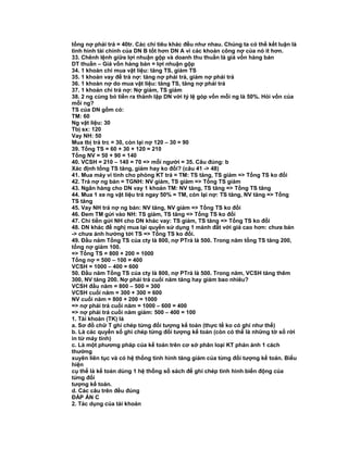 tổng nợ phải trả = 40tr. Các chỉ tiêu khác đều như nhau. Chúng ta có thể kết luận là
tình hình tài chính của DN B tốt hơn DN A vì các khoản công nợ của nó ít hơn.
33. Chênh lệnh giữa lợi nhuận gộp và doanh thu thuần là giá vốn hàng bán
DT thuần – Giá vốn hàng bán = lợi nhuận gộp
34. 1 khoản chi mua vật liệu: tăng TS, giảm TS
35. 1 khoản vay để trả nợ: tăng nợ phải trả, giảm nợ phải trả
36. 1 khoản nợ do mua vật liệu: tăng TS, tăng nợ phải trả
37. 1 khoản chi trả nợ: Nợ giảm, TS giảm
38. 2 ng cùng bỏ tiền ra thành lập DN với tỷ lệ góp vốn mỗi ng là 50%. Hỏi vốn của
mỗi ng?
TS của DN gồm có:
TM: 60
Ng vật liệu: 30
Tbị sx: 120
Vay NH: 50
Mua tbị trả trc = 30, còn lại nợ 120 – 30 = 90
39. Tổng TS = 60 + 30 + 120 = 210
Tổng NV = 50 + 90 = 140
40. VCSH = 210 – 140 = 70 => mỗi người = 35. Câu đúng: b
Xác định tổng TS tăng, giảm hay ko đổi? (câu 41 -> 48)
41. Mua máy vi tính cho phòng KT trả = TM: TS tăng, TS giảm => Tổng TS ko đổi
42. Trả nợ ng bán = TGNH: NV giảm, TS giảm => Tổng TS giảm
43. Ngân hàng cho DN vay 1 khoản TM: NV tăng, TS tăng => Tổng TS tăng
44. Mua 1 xe ng vật liệu trả ngay 50% = TM, còn lại nợ: TS tăng, NV tăng => Tổng
TS tăng
45. Vay NH trả nợ ng bán: NV tăng, NV giảm => Tổng TS ko đổi
46. Đem TM gửi vào NH: TS giảm, TS tăng => Tổng TS ko đổi
47. Chi tiền gửi NH cho DN khác vay: TS giảm, TS tăng => Tổng TS ko đổi
48. DN khác đề nghị mua lại quyền sử dụng 1 mảnh đất với giá cao hơn: chưa bán
-> chưa ảnh hưởng tới TS => Tổng TS ko đổi.
49. Đầu năm Tổng TS của cty là 800, nợ PTrả là 500. Trong năm tổng TS tăng 200,
tổng nợ giảm 100.
=> Tổng TS = 800 + 200 = 1000
Tổng nợ = 500 – 100 = 400
VCSH = 1000 – 400 = 600
50. Đầu năm Tổng TS của cty là 800, nợ PTrả là 500. Trong năm, VCSH tăng thêm
300, NV tăng 200. Nợ phải trả cuối năm tăng hay giảm bao nhiêu?
VCSH đầu năm = 800 – 500 = 300
VCSH cuối năm = 300 + 300 = 600
NV cuối năm = 800 + 200 = 1000
=> nợ phải trả cuối năm = 1000 – 600 = 400
=> nợ phải trả cuối năm giảm: 500 – 400 = 100
1. Tài khoản (TK) là
a. Sơ đồ chữ T ghi chép từng đối tượng kế toán (thực tế ko có ghi như thế)
b. Là các quyển sổ ghi chép từng đối tượng kế toán (còn có thể là những tờ sổ rời
in từ máy tính)
c. Là một phương pháp của kế toán trên cơ sở phân loại KT phản ảnh 1 cách
thường
xuyên liên tục và có hệ thống tình hình tăng giảm của từng đối tượng kế toán. Biểu
hiện
cụ thể là kế toán dùng 1 hệ thống sổ sách để ghi chép tình hình biến động của
từng đối
tượng kế toán.
d. Các câu trên đều đúng
ĐÁP ÁN C
2. Tác dụng của tài khoản
 
