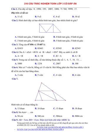 216 CÂU TRẮC NGHIỆM TOÁN LỚP 3 CÓ ĐÁP ÁN
Câu 1. Cho dãy số liệu: 8; 1998; 195; 2007; 1000; 71 768; 9999; 17.
Dãy trên có tất cả:
A. 11 số B. 9 số C. 8 số D. 10 số
Câu 2. Hình dưới đây có bao nhiêu hình tam giác, bao nhiêu hình tứ giác?
A. 4 hình tam giác, 5 hình tứ giác B. 4 hình tam giác, 4 hình tứ giác
C. 5 hình tam giác, 4 hình tứ giác D. 5 hình tam giác, 5 hình tứ giác
Câu 3. Tổng của 47 856 và 35 687 là:
A. 83433 B. 82443 C. 83543 D. 82543
Câu 4. Cho A = a5c6 + 4b7d và B = abcd + 4567 Hãy so sánh A với B
A. A = B B. A > B C. B > A D. A < B
Câu 5. Trong các số dưới đây, số nào không thuộc dãy số: 1, 4, 7, 10, 13, …
A. 1000 B. 1234 C. 2007 D. 100
Câu 6. Mai có 7 viên bi, Hồng có 15 viên bi. Hỏi Hồng phải cho Mai bao nhiêu viên bi
để số bi của hai bạn bằng nhau.
A. 3 viên B. 5 viên C. 4 viên D. 6 viên
Câu 7.
Hình trên có số đoạn thẳng là:
A. 13 đoạn B. 16 đoạn C. 15 đoạn D. 18 đoạn
Câu 8. 9m 4cm= … cm
A. 94 cm B. 940 cm C. 904cm D. 9004 cm
Câu 9. AB = 5cm, BD= 13cm. Diện tích hình chữ nhật ABDC là:
Trong quá trình các bé học có bài nào cần hỗ trợ ace có thể chụp đề gửi qua zalo cho em theo
số 0948.228.325. Em sẽ hỗ trợ nhanh nhất có thể.
TUYỂN TẬP 18 CHUYÊN ĐỀ BỒI DƯỠNG TOÁN LỚP 3
- TUYỂN TẬP 24 CHUYÊN ĐỀ BỒI DƯỠNG TOÁN LỚP 4
 