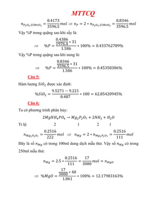 MTTCQ
Vậy %P trong quặng sau khi sấy là:
Vậy %P trong quặng sau khi nung là:
Câu 5:
Hàm lượng được xác định:
Câu 6:
Ta có phương trình phân hủy:
Tỉ lệ: 2 1 2 1
Đây là số có trong 100ml dung dịch mẫu thử. Vậy số có trong
250ml mẫu thử:
 