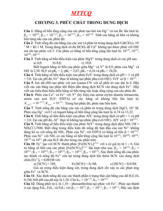 MTTCQ
CHƯƠNG 3. PHỨC CHẤT TRONG DUNG DỊCH
Câu 1. Hằng số bền tổng cộng của các phức tạo bởi ion Hg2+
và ion Br-
lần lượt là:
β1,1 = 109,05
, β1,2 = 1017,33
, β1,3 = 1019,74
, β1,4 = 1021,05
. Tính các hằng số bền và không
bền từng nấc của các phức đó.
Câu 2. Tính nồng độ cân bằng của các ion và phân tử trong dung dịch Cd(ClO4)2 10-
3
M + KI 1 M. Trong dung dịch có đủ HClO4 để Cd2+
không tạo được phức với OH-
mà chỉ tạo phức với I-
. Các phức có hằng số bền tổng cộng lần lượt là: 102,88
, 103,92
,
105,00
, 106,10
.
Câu 3. Tính hằng số bền điều kiện của phức MgY2-
trong dung dịch có các pH sau:
a) 4,0; b) 8,0; c) 10,0.
Biết logarit hằng số bền của phức giữa Mg2+
và Y4-
là 8,9, phức của Mg2+
và
OH-
là 2,58. H4Y có pK1 = 2, pK2 = 2,67, pK3 = 6,16 và pK4 = 10,26.
Câu 4. Tính hằng số bền điều kiện của phức FeY-
trong dung dịch có pH = 1 và pH
= 3,0. Tại các pH đó, Fe3+
thực tế không tạo phức phụ (với OH-
). FeY-
có β = 1025,1
.
Câu 5. Ion sắt (III) tạo phức với ion xianua CN-
với số phối trí cực đại là 6. Hãy
viết các cân bằng tạo phức khi thêm dần dung dịch KCN vào dung dịch Fe3+
. Hãy
viết các biểu thức biểu diễn hằng số bền từng nấc hoặc tổng cộng của các phức đó.
Câu 6. Phức của Ca2+
và Fe3+
với Y4-
(ký hiệu của anion etylen diamin tetraacetat,
anion của axit H4Y: EDTA) có các hằng số không bền lần lượt là:
2
10,57 25,1
10 ; 10 .
CaY FeY
K K
− −
− −
= = Trong hai phức đó, phức nào bền hơn.
Câu 7. Tính nồng độ cân bằng của ion và phân tử trong dung dịch HgCl2 10-2
M.
Phức của Hg2+
và Cl-
có logarit hằng số bền tổng cộng lần lượt là: 6,74 và 13,22.
Câu 8. Tính hằng số bền điều kiện của phức AlY-
trong dung dịch có pH = 1 và pH
= 3,0. Tại các pH đó, Al3+
thực tế không tạo phức phụ (với OH-
). AlY-
có β = 1016,13
.
Câu 9. Tính hằng số bền điều kiện của phức NiY2-
trong dung dịch đệm NH3 1M +
NH4Cl l,78M. Biết rằng trong điều kiện đó nồng độ ban đầu của ion Ni2+
không
đáng kể so với nồng độ NH3. Phức của Ni2+
với EDTA có hằng số bền β = 1018,62
.
Phức của Ni2+
với NH3 có các hằng số bền tổng cộng lần lượt là 102,67
; 104,80
; 106,46
;
107,50
và 108,1
. pk của H4Y đã cho trong các phần trên.
Câu 10. Fe3+
tạo với SCN-
thành phức [Fe(SCN-
)x](3-x)+
với x có giá trị từ 1 – 6. Giá
trị hằng số bền của các phức [Fe(SCN-
)x](3-x)+
lần lượt như sau: β1,1 = 103,03
; β1,2 =
104,33
; β1,3 = 104,63
; β1,4 = 104,53
; β1,5 = 104,23
; β1,6 = 103,23
; Xác định nồng độ của phức
tạo thành và nồng độ Fe3+
còn lại trong dung dịch khi thêm SCN-
vào dung dịch
chứa [Fe3+
]0 = 0,001M với:
a) [SCN-
] = 1M; b) [SCN-
] = 0,1M; c) [SCN-
] = 0,01M;
Giả sử trong điều kiện đang xét, trong dung dịch chỉ xảy ra các phản ứng
giữa Fe3+
và SCN-
.
Câu 11. Xác định nồng độ của các thành phần ở trạng thái cân bằng của dd H2C2O4
0,1M; biết pH của dd này là 1,28. Cho ka1 = 10-1,25
, ka2 = 10-4,27
.
Câu 12. Dùng phối tử L là 1,10 – phenanthroline tạo phức với Fe2+
. Phức tạo thành
ở các dạng FeL, FeL2 và FeL3 với β1,1 = 105,9
; β1,1 = 1011,1
; β1,1 = 1021,3
; Hãy xác định
 