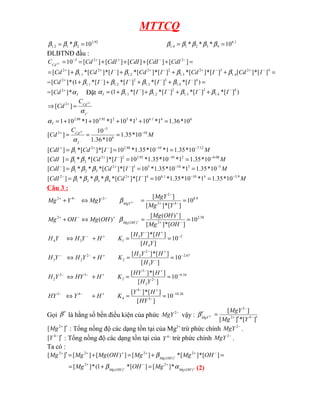 MTTCQ
92
.
3
2
1
2
.
1 10
* =
= β
β
β 1
.
6
4
3
2
1
4
.
1 10
*
*
* =
= β
β
β
β
β
ĐLBTNĐ đầu :
=
+
+
+
+
=
= −
−
+
+
−
+ ]
[
]
[
]
[
]
[
]
[
10 2
2
3
2 CdI
CdI
CdI
CdI
Cd
CCd
=
+
+
+
+
= −
+
−
+
−
+
−
+
+ 4
2
4
.
1
3
2
3
.
1
2
2
2
.
1
2
1
.
1
2
]
[
*
]
[
]
[
*
]
[
*
]
[
*
]
[
*
]
[
*
]
[
*
]
[ I
Cd
I
Cd
I
Cd
I
Cd
Cd β
β
β
β
= =
+
+
+
+ −
−
−
−
+
)
]
[
*
]
[
*
]
[
*
]
[
*
1
(
*
]
[ 4
4
.
1
3
3
.
1
2
2
.
1
1
.
1
2
I
I
I
I
Cd β
β
β
β
= I
Cd α
*
]
[ 2+
Đặt I
α )
]
[
*
]
[
*
]
[
*
]
[
*
1
( 4
4
.
1
3
3
.
1
2
2
.
1
1
.
1
−
−
−
−
+
+
+
+
= I
I
I
I β
β
β
β
−
+
=
⇒ +
I
Cd
C
Cd
α
2
]
[ 2
6
4
1
.
6
3
5
2
92
.
3
88
.
2
10
*
36
.
1
1
*
10
1
*
10
1
*
10
1
*
10
1 =
+
+
+
+
=
I
α
M
C
Cd
I
Cd 10
6
3
2
10
*
35
.
1
10
*
36
.
1
10
]
[
2 −
−
+
=
=
=
−
+
α
M
I
Cd
CdI 12
.
7
10
88
.
2
2
1 10
*
35
.
1
1
*
10
*
35
.
1
*
10
]
[
*
]
[
*
]
[ −
−
−
+
+
=
=
= β
M
I
Cd
CdI 08
.
6
2
10
92
.
3
2
2
2
1 10
*
35
.
1
1
*
10
*
35
.
1
*
10
]
[
*
]
[
*
*
]
[ −
−
−
+
=
=
= β
β
M
I
Cd
CdI 5
3
10
5
3
2
3
2
1 10
*
35
.
1
1
*
10
*
35
.
1
*
10
]
[
*
]
[
*
*
*
]
[ −
−
−
+
−
=
=
= β
β
β
M
I
Cd
CdI 9
.
3
4
10
1
.
6
4
2
4
3
2
1
2
10
*
35
.
1
1
*
10
*
35
.
1
*
10
]
[
*
]
[
*
*
*
*
]
[ −
−
−
+
−
=
=
= β
β
β
β
Câu 3 :
26
.
10
3
4
4
4
3
16
.
6
2
2
3
3
3
2
2
67
.
2
3
2
2
2
2
2
3
2
4
3
1
3
4
58
.
2
2
)
(
2
9
.
8
4
2
2
2
4
2
10
]
[
]
[
*
]
[
10
]
[
]
[
*
]
[
10
]
[
]
[
*
]
[
10
]
[
]
[
*
]
[
10
]
[
*
]
[
]
)
(
[
)
(
10
]
[
*
]
[
]
[
2
−
−
+
−
+
−
−
−
−
+
−
+
−
−
−
−
+
−
+
−
−
−
+
−
+
−
−
+
+
+
−
+
−
+
−
−
−
+
=
=
+
⇔
=
=
+
⇔
=
=
+
⇔
=
=
+
⇔
=
=
⇔
+
=
=
⇔
+
+
−
HY
H
Y
K
H
Y
HY
Y
H
H
HY
K
H
HY
Y
H
Y
H
H
Y
H
K
H
Y
H
Y
H
Y
H
H
Y
H
K
H
Y
H
Y
H
OH
Mg
OH
Mg
OH
Mg
OH
Mg
Y
Mg
MgY
MgY
Y
Mg
OH
Mg
MgY
β
β
Gọi β′ là hằng số bền điều kiện của phức −
2
MgY vậy :
]
[
*
]
[
]
[
4
2
2
2
′
′
=
′ −
+
−
−
Y
Mg
MgY
MgY
β
]
[ 2
′
+
Mg : Tổng nồng độ các dạng tồn tại của Mg2+
trừ phức chính −
2
MgY .
]
[ 4
′
−
Y : Tổng nồng độ các dạng tồn tại của −
4
Y trừ phức chính −
2
MgY .
Ta có :
=
+
=
+
=
′ −
+
+
+
+
+
+ ]
[
*
]
[
*
]
[
]
)
(
[
]
[
]
[ 2
)
(
2
2
2
OH
Mg
Mg
OH
Mg
Mg
Mg OH
Mg
β
+
+
+
−
+
=
+
= )
(
2
)
(
2
*
]
[
]
[
*
1
(
*
]
[ OH
Mg
OH
Mg
Mg
OH
Mg α
β (2)
 