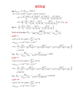 MTTCQ
Đặt ])
[
*
1
( )
(
)
(
−
+
+ +
= OH
OH
Mg
OH
Mg
β
α
=
+
+
+
+
=
=
+
+
+
+
=
′
+
−
+
−
+
−
+
−
−
−
−
−
−
−
1
2
3
4
4
2
3
4
3
4
3
4
2
4
4
4
4
4
3
2
2
3
4
4
*
*
*
]
[
*
]
[
*
*
]
[
*
]
[
*
]
[
*
]
[
]
[
*
]
[
]
[
]
[
]
[
]
[
]
[
]
[
]
[
K
K
K
K
H
Y
K
K
K
H
Y
K
K
H
Y
K
H
Y
Y
Y
H
Y
H
Y
H
HY
Y
Y
−
−
+
+
+
+
−
=








+
+
+
+
= 4
*
]
[
*
*
*
]
[
*
*
]
[
*
]
[
]
[
1
*
]
[ 4
1
2
3
4
4
2
3
4
3
3
4
2
4
4
Y
Y
K
K
K
K
H
K
K
K
H
K
K
H
K
H
Y α (1)
Đặt 







+
+
+
+
=
+
+
+
+
−
1
2
3
4
4
2
3
4
3
3
4
2
4 *
*
*
]
[
*
*
]
[
*
]
[
]
[
1
4
K
K
K
K
H
K
K
K
H
K
K
H
K
H
Y
α
Từ (1) và (2) ta được :
−
+
−
−
+
− =
=
′ −
+
−
4
2
4
2
*
*
]
[
*
*
]
[
]
[
)
(
4
)
(
2
2
Y
OH
Mg
MgY
Y
OH
Mg
MgY
Y
Mg
MgY
α
α
β
α
α
β
a) pH = 4
M
OH
M
H 10
4
14
4
10
10
10
]
[
10
]
[ −
−
−
−
−
+
=
=
⇒
=
⇒
42
.
7
10
58
.
2
)
(
10
1
10
*
10
1 −
−
+
=
+
=
⇒ +
OH
Mg
α
8
2
67
.
2
16
.
6
26
.
10
4
4
67
.
2
16
.
6
26
.
10
3
4
16
.
6
26
.
10
2
4
26
.
10
4
10
*
773
.
2
10
*
10
*
10
*
10
)
10
(
10
*
10
*
10
)
10
(
10
*
10
)
10
(
10
10
1
4
=
=








+
+
+
+
=
⇒ −
−
−
−
−
−
−
−
−
−
−
−
−
−
−
Y
α
Vậy : 8645
.
2
10
*
773
.
2
*
)
10
1
(
10
* 8
42
.
7
9
.
8
)
( 4
2
2 =
+
=
=
′ −
−
+
−
−
Y
OH
Mg
MgY
MgY
α
α
β
β
b) pH = 8
M
OH
M
H 6
8
14
8
10
10
10
]
[
10
]
[ −
−
−
−
−
+
=
=
⇒
=
⇒
42
.
3
6
58
.
2
)
(
10
1
10
*
10
1 −
−
+
=
+
=
⇒ +
OH
Mg
α
2
2
67
.
2
16
.
6
26
.
10
4
8
67
.
2
16
.
6
26
.
10
3
8
16
.
6
26
.
10
2
8
26
.
10
8
10
*
856
.
1
10
*
10
*
10
*
10
)
10
(
10
*
10
*
10
)
10
(
10
*
10
)
10
(
10
10
1
4
=
=








+
+
+
+
=
⇒ −
−
−
−
−
−
−
−
−
−
−
−
−
−
−
Y
α
Vậy :
6
2
42
.
3
9
.
8
)
(
10
*
278
.
4
10
*
856
.
1
*
)
10
1
(
10
* 4
2
2 =
+
=
=
′ −
−
+
−
−
Y
OH
Mg
MgY
MgY
α
α
β
β
c) pH = 10
M
OH
M
H 4
10
14
10
10
10
10
]
[
10
]
[ −
−
−
−
−
+
=
=
⇒
=
⇒
42
.
1
4
58
.
2
)
(
10
1
10
*
10
1 −
−
+
=
+
=
⇒ +
OH
Mg
α
 
