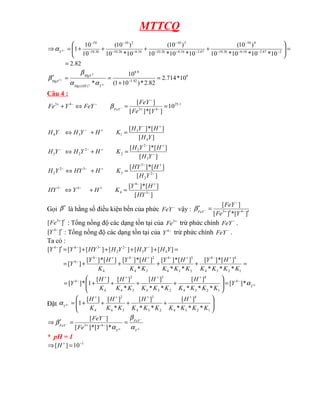 MTTCQ
82
.
2
10
*
10
*
10
*
10
)
10
(
10
*
10
*
10
)
10
(
10
*
10
)
10
(
10
10
1 2
67
.
2
16
.
6
26
.
10
4
10
67
.
2
16
.
6
26
.
10
3
10
16
.
6
26
.
10
2
10
26
.
10
10
4
=
=








+
+
+
+
=
⇒ −
−
−
−
−
−
−
−
−
−
−
−
−
−
−
Y
α
8
42
.
1
9
.
8
)
(
10
*
714
.
2
82
.
2
*
)
10
1
(
10
* 4
2
2 =
+
=
=
′ −
−
+
−
−
Y
OH
Mg
MgY
MgY
α
α
β
β
Câu 4 :
1
.
25
4
3
4
3
10
]
[
*
]
[
]
[
=
=
⇔
+ −
+
−
−
−
+
−
Y
Fe
FeY
FeY
Y
Fe FeY
β
]
[
]
[
*
]
[
]
[
]
[
*
]
[
]
[
]
[
*
]
[
]
[
]
[
*
]
[
3
4
4
4
3
2
2
3
3
3
2
2
3
2
2
2
2
2
3
4
3
1
3
4
−
+
−
+
−
−
−
+
−
+
−
−
−
+
−
+
−
−
+
−
+
−
=
+
⇔
=
+
⇔
=
+
⇔
=
+
⇔
HY
H
Y
K
H
Y
HY
Y
H
H
HY
K
H
HY
Y
H
Y
H
H
Y
H
K
H
Y
H
Y
H
Y
H
H
Y
H
K
H
Y
H
Y
H
Gọi β′ là hằng số điều kiện bền của phức −
FeY vậy :
]
[
*
]
[
]
[
4
3
′
′
=
′ −
+
−
−
Y
Fe
FeY
FeY
β
]
[ 3
′
+
Fe : Tổng nồng độ các dạng tồn tại của +
3
Fe trừ phức chính −
FeY .
]
[ 4
′
−
Y : Tổng nồng độ các dạng tồn tại của −
4
Y trừ phức chính −
FeY .
Ta có :
=
+
+
+
+
=
=
+
+
+
+
=
′
+
−
+
−
+
−
+
−
−
−
−
−
−
−
1
2
3
4
4
4
2
3
4
3
4
3
4
2
4
4
4
4
4
3
2
2
3
4
4
*
*
*
]
[
*
]
[
*
*
]
[
*
]
[
*
]
[
*
]
[
]
[
*
]
[
]
[
]
[
]
[
]
[
]
[
]
[
]
[
K
K
K
K
H
Y
K
K
K
H
Y
K
K
H
Y
K
H
Y
Y
Y
H
Y
H
Y
H
HY
Y
Y
−
−
+
+
+
+
−
=








+
+
+
+
= 4
*
]
[
*
*
*
]
[
*
*
]
[
*
]
[
]
[
1
*
]
[ 4
1
2
3
4
4
2
3
4
3
3
4
2
4
4
Y
Y
K
K
K
K
H
K
K
K
H
K
K
H
K
H
Y α
Đặt 







+
+
+
+
=
+
+
+
+
−
1
2
3
4
4
2
3
4
3
3
4
2
4 *
*
*
]
[
*
*
]
[
*
]
[
]
[
1
4
K
K
K
K
H
K
K
K
H
K
K
H
K
H
Y
α
−
−
−
− =
=
′
⇒ −
+
−
4
4
*
]
[
*
]
[
]
[
4
3
Y
FeY
Y
FeY
Y
Fe
FeY
α
β
α
β
* pH = 1
1
10
]
[ −
+
=
⇒ H
 