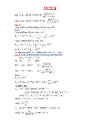MTTCQ
Nấc 5 : 5
3
2
5
5
4
3
2
1
5
.
1
]
[
*
]
[
]
)
(
[
*
*
*
*
CN
Fe
CN
Fe
+
−
=
= β
β
β
β
β
β
Nấc 6 : 6
3
3
6
6
5
4
3
2
1
6
.
1
]
[
*
]
[
]
)
(
[
*
*
*
*
* −
+
−
=
=
CN
Fe
CN
Fe
β
β
β
β
β
β
β
Câu 6 :
Hằng số bền càng lớn thì hợp chất đó càng bền :
Ta có :
Hằng số không bền của phức −
2
CaY :
57
.
10
57
.
10
57
.
10
10
10
1
1
10
2
2
2 =
=
=
⇒
= −
−
−
−
−
CaY
CaY
CaY
K
K β
Hằng số không bền của phức −
FeY :
1
.
25
1
.
25
1
.
25
10
10
1
1
10 =
=
=
⇒
= −
−
−
−
−
FeY
FeY
FeY
K
K β
Vì
57
.
10
1
.
25
10
10 2 =
>
= −
−
CaY
FeY
β
β
⇒ Vậy phức chất −
FeY bền hơn phức chất −
2
CaY với −
4
Y .
Câu 7 :!!!!!!!!!!!!!!!!!!!!!!!!!!!!!!!!!!!!!!!!!!!!!!!!!!!!!!!!!!
2
2
2
2
2
10
*
2
10
10
:
2
−
−
−
−
+
+
⇔
M
Cl
Hg
HgCl
]
[
*
]
[
]
[
]
[
*
]
[
]
[
2
2
2
1
2
−
+
−
+
−
+
+
+
−
+
=
⇔
+
=
⇔
+
Cl
HgCl
HgCl
HgCl
Cl
HgCl
Cl
Hg
HgCl
HgCl
Cl
Hg
β
β
Ta có :
48
.
6
74
.
6
22
.
13
2
22
.
13
2
74
.
6
2
1
2
.
1
74
.
6
1
.
1
1
10
10
10
10
*
10
*
10
=
=
⇒
=
=
=
=
=
β
β
β
β
β
β
β
ĐLBTNĐ đầu :
=
+
+
=
=
+
+
=
=
−
+
−
+
+
+
+
−
+
2
2
2
1
2
1
2
2
2
]
[
*
]
[
*
*
]
[
*
]
[
*
]
[
]
[
]
[
]
[
10
2
Cl
Hg
Cl
Hg
Hg
HgCl
HgCl
Hg
CHg
β
β
β
−
+
−
−
+
=
+
+
= Cl
Hg
Cl
Cl
Hg α
β
β
β *
]
[
)
]
[
*
*
]
[
*
1
(
*
]
[ 2
2
2
1
1
2
Đặt )
]
[
*
*
]
[
*
1
( 2
2
1
1
−
−
+
+
=
− Cl
Cl
Cl
β
β
β
α
−
−
+
=
⇒
Cl
Hg
α
2
2 10
]
[
9
2
2
22
.
13
2
74
.
6
10
*
6385
.
6
)
10
*
2
(
*
10
10
*
2
*
10
1 =
+
+
= −
−
−
Cl
α
M
Hg 12
9
2
2
10
*
5064
.
1
10
*
6385
.
6
10
]
[ −
−
+
=
=
⇒
 