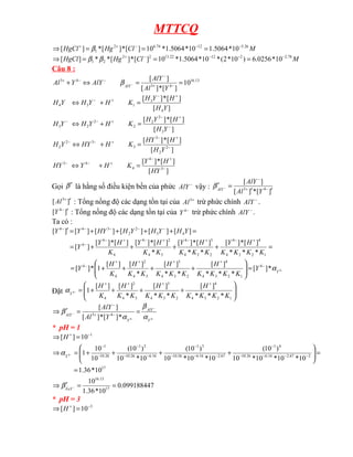MTTCQ
M
Cl
Hg
HgCl 26
.
5
12
74
.
6
2
1 10
*
5064
.
1
10
*
5064
.
1
*
10
]
[
*
]
[
*
]
[ −
−
−
+
+
=
=
=
⇒ β
M
Cl
Hg
HgCl 78
.
2
2
12
22
.
13
2
2
2
1 10
*
0256
.
6
)
10
*
2
(
*
10
*
5064
.
1
*
10
]
[
*
]
[
*
*
]
[ −
−
−
−
+
=
=
=
⇒ β
β
Câu 8 :
13
.
16
4
3
4
3
10
]
[
*
]
[
]
[
=
=
⇔
+ −
+
−
−
−
+
−
Y
Al
AlY
AlY
Y
Al AlY
β
]
[
]
[
*
]
[
]
[
]
[
*
]
[
3
2
2
2
2
2
3
4
3
1
3
4
−
+
−
+
−
−
+
−
+
−
=
+
⇔
=
+
⇔
Y
H
H
Y
H
K
H
Y
H
Y
H
Y
H
H
Y
H
K
H
Y
H
Y
H
]
[
]
[
*
]
[
]
[
]
[
*
]
[
3
4
4
4
3
2
2
3
3
3
2
2
−
+
−
+
−
−
−
+
−
+
−
−
=
+
⇔
=
+
⇔
HY
H
Y
K
H
Y
HY
Y
H
H
HY
K
H
HY
Y
H
Gọi β′ là hằng số điều kiện bền của phức −
AlY vậy :
]
[
*
]
[
]
[
4
3
′
′
=
′ −
+
−
−
Y
Al
AlY
AlY
β
]
[ 3
′
+
Al : Tổng nồng độ các dạng tồn tại của +
3
Al trừ phức chính −
AlY .
]
[ 4
′
−
Y : Tổng nồng độ các dạng tồn tại của −
4
Y trừ phức chính −
AlY .
Ta có :
=
+
+
+
+
=
=
+
+
+
+
=
′
+
−
+
−
+
−
+
−
−
−
−
−
−
−
1
2
3
4
4
4
2
3
4
3
4
3
4
2
4
4
4
4
4
3
2
2
3
4
4
*
*
*
]
[
*
]
[
*
*
]
[
*
]
[
*
]
[
*
]
[
]
[
*
]
[
]
[
]
[
]
[
]
[
]
[
]
[
]
[
K
K
K
K
H
Y
K
K
K
H
Y
K
K
H
Y
K
H
Y
Y
Y
H
Y
H
Y
H
HY
Y
Y
−
−
+
+
+
+
−
=








+
+
+
+
= 4
*
]
[
*
*
*
]
[
*
*
]
[
*
]
[
]
[
1
*
]
[ 4
1
2
3
4
4
2
3
4
3
3
4
2
4
4
Y
Y
K
K
K
K
H
K
K
K
H
K
K
H
K
H
Y α
Đặt 







+
+
+
+
=
+
+
+
+
−
1
2
3
4
4
2
3
4
3
3
4
2
4 *
*
*
]
[
*
*
]
[
*
]
[
]
[
1
4
K
K
K
K
H
K
K
K
H
K
K
H
K
H
Y
α
−
−
−
− =
=
′
⇒ −
+
−
4
4
*
]
[
*
]
[
]
[
4
3
Y
AlY
Y
AlY
Y
Al
AlY
α
β
α
β
* pH = 1
1
10
]
[ −
+
=
⇒ H
17
2
67
.
2
16
.
6
26
.
10
4
1
67
.
2
16
.
6
26
.
10
3
1
16
.
6
26
.
10
2
1
26
.
10
1
10
*
36
.
1
10
*
10
*
10
*
10
)
10
(
10
*
10
*
10
)
10
(
10
*
10
)
10
(
10
10
1
4
=
=








+
+
+
+
=
⇒ −
−
−
−
−
−
−
−
−
−
−
−
−
−
−
Y
α
099188447
.
0
10
*
36
.
1
10
17
13
.
16
=
=
′
⇒ −
FeY
β
* pH = 3
3
10
]
[ −
+
=
⇒ H
 