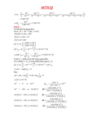 MTTCQ
10
2
67
.
2
16
.
6
26
.
10
4
3
67
.
2
16
.
6
26
.
10
3
3
16
.
6
26
.
10
2
3
26
.
10
3
10
*
985
.
3
10
*
10
*
10
*
10
)
10
(
10
*
10
*
10
)
10
(
10
*
10
)
10
(
10
10
1
4
=
=








+
+
+
+
=
⇒ −
−
−
−
−
−
−
−
−
−
−
−
−
−
−
Y
α
5
10
13
.
16
10
*
385
.
3
10
*
985
.
3
10
=
=
′
⇒ −
FeY
β
Câu 9 :
Ta tính pH của dung dịch :
Ta có : Ka = 10-9.24
( pKa = 9.24 )
−
+
−
+
−
+
+
⇔
+
⇒
+
⇔
OH
H
O
H
Cl
NH
Cl
NH
OH
NH
OH
NH
2
4
4
4
4
]
[
]
[
]
[
]
[
]
[ +
+
+
−
+
+
−
−
+
=
H
OH
C
H
OH
C
K
H
b
a
a
M
C
C
K
H
b
a
a
gd
24
.
9
24
.
9
10
*
78
.
1
1
78
.
1
10
]
[ −
−
+
=
=
=
M
H
OH
gd
gd
6
24
.
9
14
14
10
*
7629
.
9
10
*
78
.
1
10
]
[
10
]
[ −
−
−
+
−
−
=
=
=
⇒
Vì [H+
] << [OH-
] ta bỏ [H+
] bên cạnh [OH-
]
Và vì [OH-
] << Ca, Cb ta bỏ [OH-
] bên cạnh Ca, Cb
9
]
log[
]
[
10
*
78
.
1
1
78
.
1
*
10
]
[ 24
.
9
24
.
9
=
−
=
⇒
=
=
=
= +
−
−
+
gd
gd
b
a
a
H
pH
H
C
C
K
H
Hay :
9
78
.
1
1
log
24
.
9
log =
+
=
+
=
a
b
a
C
C
pK
pH
M
H 9
10
]
[ −
+
=
⇒
62
.
18
4
2
2
2
4
2
10
]
[
*
]
[
]
[
2 =
=
⇔
+ −
+
−
−
−
+
−
Y
Ni
NiY
NiY
Y
Ni NiY
β
+
+
⇔
+ 2
3
3
2
)
(NH
Ni
NH
Ni
]
[
*
]
[
]
)
(
[
3
2
2
3
1
NH
Ni
NH
Ni
+
+
=
β
+
+
⇔
+ 2
2
3
3
2
3 )
(
)
( NH
Ni
NH
NH
Ni
]
[
*
]
)
(
[
]
)
(
[
3
3
2
2
3
2
NH
NH
Ni
NH
Ni
+
+
=
β
+
+
⇔
+ 2
3
3
3
2
2
3 )
(
)
( NH
Ni
NH
NH
Ni
]
[
*
]
)
(
[
]
)
(
[
3
2
2
3
2
3
3
3
NH
NH
Ni
NH
Ni
+
+
=
β
+
+
⇔
+ 2
4
3
3
2
3
3 )
(
)
( NH
Ni
NH
NH
Ni
]
[
*
]
)
(
[
]
)
(
[
3
2
3
3
2
4
3
4
NH
NH
Ni
NH
Ni
+
+
=
β
 