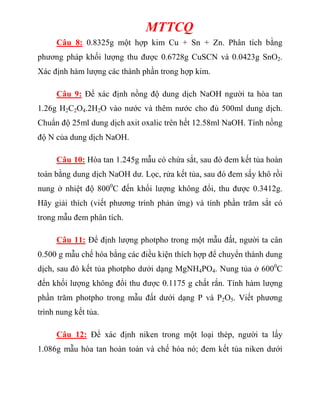 MTTCQ
Câu 8: 0.8325g một hợp kim Cu + Sn + Zn. Phân tích bằng
phương pháp khối lượng thu được 0.6728g CuSCN và 0.0423g SnO2.
Xác định hàm lượng các thành phần trong hợp kim.
Câu 9: Để xác định nồng độ dung dịch NaOH người ta hòa tan
1.26g H2C2O4.2H2O vào nước và thêm nước cho đủ 500ml dung dịch.
Chuẩn độ 25ml dung dịch axit oxalic trên hết 12.58ml NaOH. Tính nồng
độ N của dung dịch NaOH.
Câu 10: Hòa tan 1.245g mẫu có chứa sắt, sau đó đem kết tủa hoàn
toàn bằng dung dịch NaOH dư. Lọc, rửa kết tủa, sau đó đem sấy khô rồi
nung ở nhiệt độ 8000
C đến khối lượng không đổi, thu được 0.3412g.
Hãy giải thích (viết phương trình phản ứng) và tính phần trăm sắt có
trong mẫu đem phân tích.
Câu 11: Để định lượng photpho trong một mẫu đất, người ta cân
0.500 g mẫu chế hóa bằng các điều kiện thích hợp để chuyển thành dung
dịch, sau đó kết tủa photpho dưới dạng MgNH4PO4. Nung tủa ở 6000
C
đến khối lượng không đổi thu được 0.1175 g chất rắn. Tính hàm lượng
phần trăm photpho trong mẫu đất dưới dạng P và P2O5. Viết phương
trình nung kết tủa.
Câu 12: Để xác định niken trong một loại thép, người ta lấy
1.086g mẫu hòa tan hoàn toàn và chế hóa nó; đem kết tủa niken dưới
 