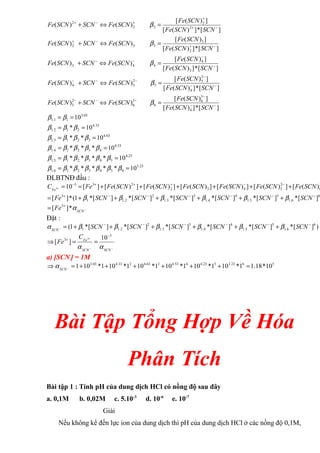 ]
[
*
]
)
(
[
]
)
(
[
)
(
)
(
]
[
*
]
)
(
[
]
)
(
[
)
(
)
(
]
[
*
]
)
(
[
]
)
(
[
)
(
)
(
]
[
*
]
)
(
[
]
)
(
[
)
(
)
(
]
[
*
]
)
(
[
]
)
(
[
)
(
)
(
4
3
6
6
3
6
2
5
4
2
5
5
2
5
4
3
4
4
4
3
2
3
3
3
2
2
2
2
2
2
−
−
−
−
−
−
−
−
−
−
−
−
−
−
−
−
−
+
−
+
−
+
+
+
−
+
=
⇔
+
=
⇔
+
=
⇔
+
=
⇔
+
=
⇔
+
SCN
SCN
Fe
SCN
Fe
SCN
Fe
SCN
SCN
Fe
SCN
SCN
Fe
SCN
Fe
SCN
Fe
SCN
SCN
Fe
SCN
SCN
Fe
SCN
Fe
SCN
Fe
SCN
SCN
Fe
SCN
SCN
Fe
SCN
Fe
SCN
Fe
SCN
SCN
Fe
SCN
SCN
Fe
SCN
Fe
SCN
Fe
SCN
SCN
Fe
β
β
β
β
β
03
.
3
1
1
.
1 10
=
= β
β
33
.
4
2
1
2
.
1 10
* =
= β
β
β
63
.
4
3
2
1
3
.
1 10
*
* =
= β
β
β
β
53
.
4
4
3
2
1
4
.
1 10
*
*
* =
= β
β
β
β
β
23
.
4
5
4
3
2
1
5
.
1 10
*
*
*
* =
= β
β
β
β
β
β
23
.
3
6
5
4
3
2
1
6
.
1 10
*
*
*
*
* =
= β
β
β
β
β
β
β
ĐLBTNĐ đầu :
+
+
+
+
+
+
=
+
+
+
+
+
+
=
=
−
−
−
−
−
−
+
−
−
+
+
+
−
+
6
6
.
1
5
5
.
1
4
4
.
1
3
3
.
1
2
2
.
1
1
3
3
6
2
5
4
3
2
2
3
3
]
[
*
]
[
*
]
[
*
]
[
*
]
[
*
]
[
*
1
(
*
]
[
)
(
[
]
)
(
[
]
)
(
[
]
)
(
[
]
)
(
[
]
)
(
[
]
[
10
3
SCN
SCN
SCN
SCN
SCN
SCN
Fe
SCN
Fe
SCN
Fe
SCN
Fe
SCN
Fe
SCN
Fe
SCN
Fe
Fe
CFe
β
β
β
β
β
β
−
+
= SCN
Fe α
*
]
[ 3
Đặt :
)
]
[
*
]
[
*
]
[
*
]
[
*
]
[
*
]
[
*
1
( 6
6
.
1
5
5
.
1
4
4
.
1
3
3
.
1
2
2
.
1
1
−
−
−
−
−
−
+
+
+
+
+
+
=
− SCN
SCN
SCN
SCN
SCN
SCN
SCN
β
β
β
β
β
β
α
−
−
+
−
+
=
=
⇒
SCN
SCN
Fe
C
Fe
α
α
3
3 10
]
[
3
a) [SCN-
] = 1M
⇒ 5
6
23
.
3
5
23
.
4
4
53
.
4
3
63
.
4
2
33
.
4
03
.
3
10
*
18
.
1
1
*
10
1
*
10
1
*
10
1
*
10
1
*
10
1
*
10
1 =
+
+
+
+
+
+
=
−
SCN
α
Bài Tập Tổng Hợp Về Hóa
Phân Tích
Bài tập 1 : Tính pH của dung dịch HCl có nồng độ sau đây
a. 0,1M b. 0,02M c. 5.10-3
d. 10-6
e. 10-7
Giải
Nếu không kể đến lực ion của dung dịch thì pH của dung dịch HCl ở các nồng độ 0,1M,
 