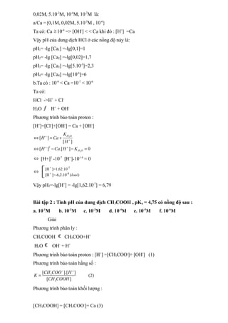 0,02M, 5.10-3
M, 10-6
M, 10-7
M là:
a/Ca ={0,1M, 0,02M, 5.10-3
M , 10-6
}
Ta có: Ca ≥ 10-6
=> [OH-
] < < Ca khi đó : [H+
] =Ca
Vậy pH của dung dịch HCl ở các nồng độ này là:
pH1= -lg [Ca1] =-lg[0,1]=1
pH2= -lg [Ca2] =-lg[0,02]=1,7
pH3= -lg [Ca3] =-lg[5.10-3
]=2,3
pH4= -lg [Ca4] =-lg[10-6
]=6
b.Ta có : 10-8
< Ca =10-7
< 10-6
Ta có:
HCl ->H+
+ Cl-
H2O ƒ H+
+ OH-
Phương trình bảo toàn proton :
[H+
]=[Cl-
]+[OH-
] = Ca + [OH-
]
2
2
2
[ ]
[ ]
[ ] .[ ] 0
H O
H O
K
H Ca
H
H Ca H K
+
+
+ +
⇔ = +
⇔ − − =
⇔ [H+]2
-10-7
[H+
]-10-14
= 0
⇔
+ -7
+ -8
[H ]=1,62.10
[H ]=-6,2.10 ( )
loai


Vậy pH5=-lg[H+
] = -lg[1,62.10-7
] = 6,79
Bài tập 2 : Tính pH của dung dịch CH3COOH , pKa = 4,75 có nồng độ sau :
a. 10-1
M b. 10-2
M c. 10-3
M d. 10-4
M e. 10-5
M f. 10-6
M
Giải
Phương trình phân ly :
CH3COOH € CH3COO+H+
H2O € OH-
+ H+
Phương trình bảo toàn proton : [H+
] =[CH3COO-
]+ [OH-
] (1)
Phương trình bảo toàn hằng số :
3
3
[ ].[ ]
(2)
[ ]
CH COO H
K
CH COOH
− +
=
Phương trình bảo toàn khối lượng :
[CH3COOH] + [CH3COO-
]= Ca (3)
 