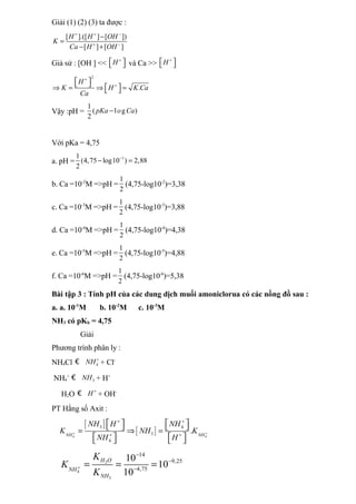 Giải (1) (2) (3) ta được :
[ ].([ ] [ ])
[ ] [ ]
H H OH
K
Ca H OH
+ + −
+ −
−
=
− +
Giả sử : [OH ] << H +
 
  và Ca >> H +
 
 
2
.
H
K H K Ca
Ca
+
+
 
   
⇒ = ⇒ =
 
Vậy :pH =
1
( l g )
2
pKa o Ca
−
Với pKa = 4,75
a. pH =
1
1
(4,75 log10 ) 2,88
2
−
− =
b. Ca =10-2
M =>pH =
1
2
(4,75-log10-2
)=3,38
c. Ca =10-3
M =>pH =
1
2
(4,75-log10-3
)=3,88
d. Ca =10-4
M =>pH =
1
2
(4,75-log10-4
)=4,38
e. Ca =10-5
M =>pH =
1
2
(4,75-log10-5
)=4,88
f. Ca =10-6
M =>pH =
1
2
(4,75-log10-6
)=5,38
Bài tập 3 : Tính pH của các dung dịch muối amoniclorua có các nồng đồ sau :
a. a. 10-1
M b. 10-2
M c. 10-3
M
NH3 có pKb = 4,75
Giải
Phương trình phân ly :
NH4Cl 4
NH +
€ + Cl-
NH4
+
3
NH
€ + H+
H2O H +
€ + OH-
PT Hằng số Axit :
[ ]
[ ]
4 4
3 4
3
4
.
NH NH
NH H NH
K NH K
NH H
+ +
+ +
+ +
   
   
= ⇒ =
   
   
2
4
3
14
9,25
4,75
10
10
10
H O
NH
NH
K
K
K
+
−
−
−
= = =
 
