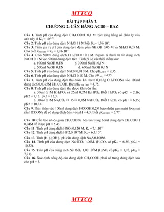 MTTCQ
BÀI TẬP PHẦN 2.
CHƯƠNG 2. CÂN BẰNG ACID – BAZ
Câu 1. Tính pH của dung dịch CH3COOH 0,1 M, biết rằng hằng số phân ly của
axít này là Ka = 10-4,75
.
Câu 2. Tính pH của dung dịch NH4OH 1 M biết Kb= 1,76.10-5
.
Câu 3. Tính giá trị pH của dung dịch đệm gồm NH4OH 0,05 M và NH4Cl 0,05 M.
Cho biết KNH4OH = Kb = 1,76.10-5
.
Câu 4. Cho 500ml dung dịch CH3COOH 0,1 M. Người ta thêm từ từ dung dịch
NaOH 0,1 N vào 500ml dung dịch trên. Tính pH ở các thời điểm sau:
a. 100ml NaOH 0,1N b. 300ml NaOH 0,1N
c. 500ml NaOH 0,1N d. 600ml NaOH 0,1N
Câu 5. Tính pH của dung dịch NaCN 0,010 M. Cho pKa,HCN = 9,35.
Câu 6. Tính pH của dung dịch NH4Cl 0,10 M. Cho 3
NH
pK = 4,75.
Câu 7. Tính pH của dung dịch thu được khi thêm 0,102g CH3COONa vào 100ml
dung dịch 0,0375M CH3COOH. Biết pKCH3COOH = 4,75.
Câu 8. Tính pH của dung dịch thu được khi trộn lẫn:
a. 50ml 0,1M KH2PO4 và 25ml 0,2M K2HPO4. Biết H3PO4 có pK1 = 2,16;
pK2 = 7,13; pK3 = 12,3.
b. 30ml 0,1M Na2CO3 và 15ml 0,1M NaHCO3. Biết H2CO3 có pK1 = 6,35;
pK2 = 10,33.
Câu 9. Phải thêm vào 100ml dung dịch HCOOH 0,2M bao nhiêu gam natri foocmat
rắn HCOONa để có dung dịch đệm với pH = 4,3. Biết pKHCOOH = 3,77.
Câu 10. Cần bao nhiêu gam CH3COONa hòa tan trong 50ml dung dịch CH3COOH
0,04M để được pH = 5,43.
Câu 11. Tính pH dung dịch HNO2 0,120 M, Ka = 7,1.10-4
Câu 12. Tính pH dung dịch HF 2,0.10–4
M. Ka = 6,7.10–4
.
Câu 13. Tính [H+
], [OH-
], pH của dung dịch Na2S 0,100M.
Câu 14. Tính pH của dung dịch NaHCO3 1,00M. (H2CO3 có pKa1 = 6,35, pKa2 =
10,33).
Câu 15. Tính pH của dung dịch NaHSO3 1,00.10-3
M (H2SO3 có pKa1 = 1,76, pKa2 =
7,21).
Câu 16. Xác định nồng độ của dung dịch CH3COOH phải có trong dung dịch sao
cho pH = 3.
MTTCQ
 