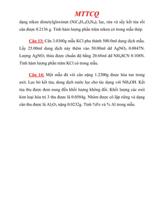 MTTCQ
dạng niken dimetylgloximat (NiC8H14O4N4); lọc, rửa và sấy kết tủa rồi
cân được 0.2136 g. Tính hàm lượng phần trăm niken có trong mẫu thép.
Câu 13: Cân 3.0360g mẫu KCl pha thành 500.0ml dung dịch mẫu.
Lấy 25.00ml dung dịch này thêm vào 50.00ml dd AgNO3 0.0847N.
Lượng AgNO3 thừa được chuẩn độ bằng 20.68ml dd NH4SCN 0.108N.
Tính hàm lượng phần trăm KCl có trong mẫu.
Câu 14: Một mẫu đá vôi cân nặng 1.2300g được hòa tan trong
axit. Lọc bỏ kết tủa, dung dịch nước lọc cho tác dụng với NH4OH. Kết
tủa thu được đem nung đến khối lượng không đổi. Khối lượng các oxit
kim loại hóa trị 3 thu được là 0.0584g. Nhôm được cô lập riêng và dạng
cân thu được là Al2O3 nặng 0.0232g. Tính %Fe và % Al trong mẫu.
 