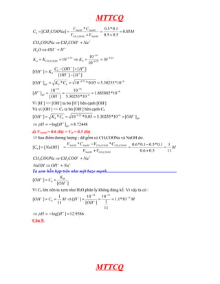 MTTCQ
9
6
14
14
6
25
.
9
25
.
9
75
.
4
14
75
.
4
2
3
3
3
10
*
885885
.
1
10
*
30255
.
5
10
]
[
10
]
[
10
*
30255
.
5
05
.
0
*
10
*
]
[
]
[
]
[
]
[
]
[
]
[
10
10
10
10
05
.
0
5
.
0
5
.
0
1
.
0
*
5
.
0
*
]
[
3
3
−
−
−
−
−
+
−
−
−
+
−
+
−
−
−
−
−
−
+
−
+
−
=
=
=
=
=
=
−
+
−
=
=
=
⇒
=
=
+
⇔
+
⇒
=
+
=
+
=
=
OH
H
C
K
OH
H
OH
H
OH
C
K
OH
K
K
K
H
OH
O
H
Na
COO
CH
COONa
CH
M
V
V
C
V
COONa
CH
C
gd
b
b
gd
b
b
b
COOH
CH
a
NaOH
COOH
CH
NaOH
NaOH
b
Vì [H+
] << [OH-
] ta bỏ [H+
] bên cạnh [OH-
]
Và vì [OH-
] << Cb ta bỏ [OH-
] bên cạnh Cb
72448
.
8
]
log[
]
[
10
*
30255
.
5
05
.
0
*
10
*
]
[ 6
25
.
9
=
−
=
⇒
=
=
=
=
+
−
−
−
−
gd
gd
b
b
H
pH
OH
C
K
OH
d) VNaOH = 0.6 (lít) > Vtd = 0.5 (lít)
⇒ Sau điểm đương lượng ; dd gồm có CH3COONa và NaOH dư.
+
−
+
−
+
⇒
+
⇒
=
+
−
=
+
−
=
=
Na
OH
NaOH
Na
COO
CH
COONa
CH
M
V
V
C
V
C
V
NaOH
C
COOH
CH
NaOH
COOH
CH
COOH
CH
NaOH
NaOH
b
3
3
11
1
5
.
0
6
.
0
1
.
0
*
5
.
0
1
.
0
*
6
.
0
*
*
]
[
]
[
3
3
3
Ta xem hỗn hợp trên như một bazo mạnh.................................................................
]
[
]
[ −
−
+
=
OH
K
C
OH W
b
Vì Cb lớn nên ta xem như H2O phân ly không đáng kể. Vì vậy ta có :
9586
.
12
]
log[
10
*
1
.
1
11
1
10
]
[
10
]
[
11
1
]
[ 13
14
14
=
−
=
⇒
=
=
=
⇒
=
=
+
−
−
−
−
+
−
H
pH
M
OH
H
M
C
OH b
Câu 5:
MTTCQ
 