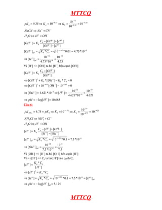 MTTCQ
73
.
4
10
10
*
73
.
4
10
]
[
10
*
73
.
4
01
.
0
*
10
*
]
[
]
[
]
[
]
[
]
[
]
[
10
10
10
10
35
.
9
10
4
14
4
65
.
4
2
65
.
4
35
.
9
14
35
.
9
−
−
−
+
−
−
−
+
−
+
−
−
−
+
−
+
−
−
−
−
=
=
⇒
=
=
=
−
+
−
=
+
⇔
+
⇒
=
=
⇒
=
⇒
=
gd
b
b
gd
b
b
b
a
a
H
C
K
OH
H
OH
H
OH
C
K
OH
OH
H
O
H
CN
Na
NaCN
K
K
pK
Vì [H+
] << [OH-
] ta bỏ [H+
] bên cạnh [OH-
]
665
.
10
]
log[
621
.
4
10
10
*
621
.
4
10
]
[
10
*
621
.
4
]
[
0
10
]
[
10
]
[
0
*
]
[
*
]
[
]
[
]
[
]
[
10
4
14
4
65
.
6
65
.
4
2
2
=
−
=
⇒
=
=
⇒
=
⇒
=
−
+
⇔
=
−
+
⇔
−
=
+
−
−
−
+
−
−
−
−
−
−
−
−
−
−
−
H
pH
H
OH
OH
OH
C
K
OH
K
OH
OH
OH
C
K
OH
b
b
b
b
b
Câu 6:
5
.
7
10
10
*
5
.
7
10
]
[
10
*
5
.
7
1
.
0
*
10
*
]
[
]
[
]
[
]
[
]
[
]
[
10
10
10
10
75
.
4
8
6
14
6
25
.
9
2
4
4
25
.
9
75
.
4
14
75
.
4
3
−
−
−
−
−
−
+
−
+
−
+
+
−
+
−
+
−
−
−
−
=
=
⇒
=
=
=
−
+
−
=
+
⇔
+
⇒
=
=
⇒
=
⇒
=
=
gd
a
a
gd
a
a
a
b
b
NH
OH
C
K
H
OH
H
OH
H
C
K
H
OH
H
O
H
Cl
NH
Cl
NH
K
K
pK
pK
Vì [OH-
] << [H+
] ta bỏ [OH-
] bên cạnh [H+
]
Và vì [H+
] << Ca ta bỏ [H+
] bên cạnh Ca
125
.
5
]
log[
]
[
10
*
5
.
7
1
.
0
*
10
*
]
[
*
]
[
]
[
*
]
[
6
25
.
9
2
=
−
=
⇒
=
=
=
=
⇒
=
⇔
=
+
+
−
−
+
+
+
+
gd
gd
a
a
a
a
a
a
H
pH
H
C
K
H
C
K
H
H
C
K
H
MTTCQ
 