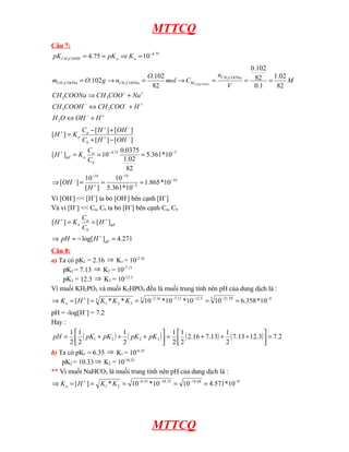 MTTCQ
Câu 7:
75
.
4
10
75
.
4
3
−
=
⇒
=
= a
a
COOH
CH K
pK
pK
+
−
+
−
−
+
−
+
⇔
+
⇔
+
⇒
=
=
=
→
=
→
=
H
OH
O
H
H
COO
CH
COOH
CH
Na
COO
CH
COONa
CH
M
V
n
C
mol
O
n
g
O
m
COONa
CH
M
COONa
CH
COONa
CH COONa
CH
2
3
3
3
3
82
02
.
1
1
.
0
82
102
.
0
82
102
.
102
. 3
3
3
3
10
5
14
14
5
75
.
4
10
*
865
.
1
10
*
361
.
5
10
]
[
10
]
[
10
*
361
.
5
82
02
.
1
0375
.
0
10
]
[
]
[
]
[
]
[
]
[
]
[
−
−
−
+
−
−
−
−
+
−
+
−
+
+
=
=
=
⇒
=
=
=
−
+
+
−
=
H
OH
C
C
K
H
OH
H
C
OH
H
C
K
H
b
a
a
gd
b
a
a
Vì [OH-
] << [H+
] ta bỏ [OH-
] bên cạnh [H+
]
Và vì [H+
] << Ca, Cb ta bỏ [H+
] bên cạnh Ca, Cb
271
.
4
]
log[
]
[
]
[
=
−
=
⇒
=
=
+
+
+
gd
gd
b
a
a
H
pH
H
C
C
K
H
Câu 8:
a) Ta có pK1 = 2.16 ⇒ K1 = 10-2.16
pK2 = 7.13 ⇒ K2 = 10-7.13
pK3 = 12.3 ⇒ K3 = 10-12.3
Vì muối KH2PO4 và muối K2HPO4 đều là muối trung tính nên pH của dung dịch là :
8
3 59
.
21
3 3
.
12
13
.
7
16
.
2
3
3
2
1 10
*
358
.
6
10
10
*
10
*
10
*
*
]
[ −
−
−
−
−
+
=
=
=
=
=
⇒ K
K
K
H
Ka
pH = -log[H+
] = 7.2
Hay :
( ) ( ) ( ) ( ) 2
.
7
3
.
12
13
.
7
2
1
13
.
7
16
.
2
2
1
2
1
2
1
2
1
2
1
3
2
2
1 =






+
+
+
=






+
+
+
= pK
pK
pK
pK
pH
b) Ta có pK1 = 6.35 ⇒ K1 = 10-6.35
pK2 = 10.33⇒ K2 = 10-10.33
** Vì muối NaHCO3 là muối trung tính nên pH của dung dịch là :
9
68
.
16
33
.
10
35
.
6
2
1 10
*
571
.
4
10
10
*
10
*
]
[ −
−
−
−
+
=
=
=
=
=
⇒ K
K
H
Ka
MTTCQ
 