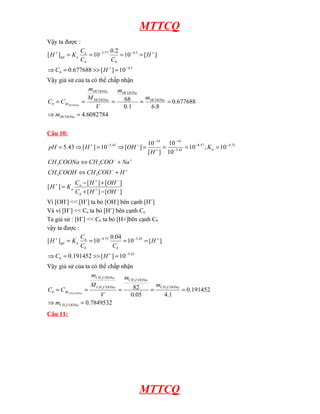 MTTCQ
Vậy ta được :
3
.
4
3
.
4
77
.
3
10
]
[
677688
.
0
]
[
10
2
.
0
10
]
[
−
+
+
−
−
+
=
>>
=
⇒
=
=
=
=
H
C
H
C
C
C
K
H
b
b
b
a
a
gd
Vậy giả sử của ta có thể chấp nhận
6082784
.
4
677688
.
0
8
.
6
1
.
0
68
=
⇒
=
=
=
=
=
HCOONa
HCOONa
HCOONa
HCOONa
HCOONa
M
b
m
m
m
V
M
m
C
C HCOONa
Câu 10:
]
[
]
[
]
[
]
[
]
[
10
;
10
10
10
]
[
10
]
[
10
]
[
43
.
5
3
3
3
3
75
.
4
57
.
8
43
.
5
14
14
43
.
5
−
+
−
+
+
+
−
+
−
−
−
−
−
+
−
−
−
+
−
+
+
−
=
+
⇔
+
⇔
=
=
=
=
⇒
=
⇒
=
OH
H
C
OH
H
C
K
H
H
COO
CH
COOH
CH
Na
COO
CH
COONa
CH
K
H
OH
H
pH
b
a
a
a
Vì [OH-
] << [H+
] ta bỏ [OH-
] bên cạnh [H+
]
Và vì [H+
] << Ca ta bỏ [H+
] bên cạnh Ca
Ta giả sử : [H+
] << Cb ta bỏ [H+]bên cạnh Cb
vậy ta được :
43
.
5
43
.
5
75
.
4
10
]
[
191452
.
0
]
[
10
04
.
0
10
]
[
−
+
+
−
−
+
=
>>
=
⇒
=
=
=
=
H
C
H
C
C
C
K
H
b
b
b
a
a
gd
Vậy giả sử của ta có thể chấp nhận
7849532
.
0
191452
.
0
1
.
4
05
.
0
82
3
3
3
3
3
3
=
⇒
=
=
=
=
=
COONa
CH
COONa
CH
COONa
CH
COONa
CH
COONa
CH
M
b
m
m
m
V
M
m
C
C COONa
CH
Câu 11:
MTTCQ
 