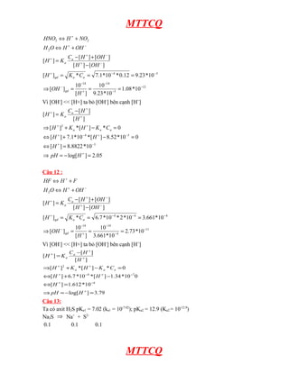 MTTCQ
12
3
14
14
3
4
2
2
2
10
*
08
.
1
10
*
23
.
9
10
]
[
10
]
[
10
*
23
.
9
12
.
0
*
10
*
1
.
7
*
]
[
]
[
]
[
]
[
]
[
]
[
−
−
−
+
−
−
−
−
+
−
+
−
+
+
−
+
+
=
=
=
⇒
=
=
=
−
+
−
=
+
⇔
+
⇔
H
OH
C
K
H
OH
H
OH
H
C
K
H
OH
H
O
H
NO
H
HNO
gd
a
a
gd
a
a
Vì [OH-
] << [H+] ta bỏ [OH-
] bên cạnh [H+
]
05
.
2
]
log[
10
*
8822
.
8
]
[
0
10
*
52
.
8
]
[
*
10
*
1
.
7
]
[
0
*
]
[
*
]
[
]
[
]
[
]
[
3
5
4
2
=
−
=
⇒
=
⇔
=
−
+
⇔
=
−
+
⇒
−
=
+
−
+
−
+
−
+
+
+
+
+
+
H
pH
H
H
H
C
K
H
K
H
H
H
C
K
H
a
a
a
a
a
Câu 12 :
11
4
14
14
4
4
4
2
10
*
73
.
2
10
*
661
.
3
10
]
[
10
]
[
10
*
661
.
3
10
*
2
*
10
*
7
.
6
*
]
[
]
[
]
[
]
[
]
[
]
[
−
−
−
+
−
−
−
−
−
+
−
+
−
+
+
−
+
+
=
=
=
⇒
=
=
=
−
+
−
=
+
⇔
+
⇔
H
OH
C
K
H
OH
H
OH
H
C
K
H
OH
H
O
H
F
H
HF
gd
a
a
gd
a
a
Vì [OH-
] << [H+] ta bỏ [OH-
] bên cạnh [H+
]
79
.
3
]
log[
10
*
612
.
1
]
[
0
10
*
34
.
1
]
[
*
10
*
7
.
6
]
[
0
*
]
[
*
]
[
]
[
]
[
]
[
4
7
4
2
=
−
=
⇒
=
⇔
−
+
⇔
=
−
+
⇒
−
=
+
−
+
−
+
−
+
+
+
+
+
+
H
pH
H
H
H
C
K
H
K
H
H
H
C
K
H
a
a
a
a
a
Câu 13:
Ta có axit H2S pKa1 = 7.02 (ka1 = 10-7.02
); pKa2 = 12.9 (Ka2 = 10-12.9
)
Na2S ⇒ Na+
+ S2-
0.1 0.1 0.1
MTTCQ
 
