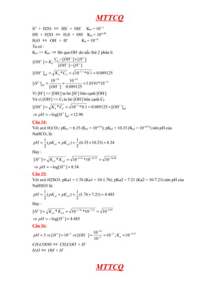 MTTCQ
S2-
+ H2O ⇔ HS-
+ OH-
Kb1 = 10-1.1
HS-
+ H2O ⇔ H2S + OH-
Kb2 = 10-6.98
H2O ⇔ OH-
+ H+
Kw = 10-14
Ta có :
Kb1 >> Kb2 ⇒ Bỏ qua OH-
do nấc thứ 2 phân li
13
14
14
1
.
1
10
*
0191
.
1
089125
.
0
10
]
[
10
]
[
089125
.
0
1
.
0
*
10
*
]
[
]
[
]
[
]
[
]
[
]
[
−
−
−
−
+
−
−
+
−
+
−
−
=
=
=
=
=
=
−
+
−
=
OH
H
C
K
OH
H
OH
H
OH
C
K
OH
gd
b
b
gd
b
b
Vì [H+
] << [OH-
] ta bỏ [H+
] bên cạnh [OH-
]
Và vì [OH-
] << Cb ta bỏ [OH-
] bên cạnh Cb
96
.
12
]
log[
]
[
089125
.
0
1
.
0
*
10
*
]
[ 1
.
1
=
−
=
⇒
=
=
=
=
+
−
−
gd
gd
b
b
H
pH
OH
C
K
OH
Câu 14:
Với axit H2CO3: pKa1 = 6.35 (Ka1 = 10-6.35
); pKa2 = 10.33 (Ka2 = 10-10.33
) nên pH của
NaHCO3 là:
34
.
8
)
33
.
10
35
.
6
(
2
1
)
(
2
1
2
1 =
+
=
+
= a
a pK
pK
pH
Hay :
34
.
8
]
log[
10
10
*
10
*
]
[ 68
.
16
33
.
10
35
.
6
2
1
=
−
=
⇒
=
=
=
+
−
−
−
+
H
pH
K
K
H a
a
Câu 15:
Với axit H2SO3: pKa1 = 1.76 (Ka1 = 10-1.76); pKa2 = 7.21 (Ka2 = 10-7.21) nên pH của
NaHSO3 là:
485
.
4
)
21
.
7
76
.
1
(
2
1
)
(
2
1
2
1 =
+
=
+
= a
a pK
pK
pH
Hay :
485
.
4
]
log[
10
10
*
10
*
]
[ 97
.
8
21
.
7
76
.
1
2
1
=
−
=
⇒
=
=
=
+
−
−
−
+
H
pH
K
K
H a
a
Câu 16:
75
.
4
11
3
14
3
10
;
10
10
10
]
[
10
]
[
3
_
−
−
−
−
−
+
=
=
=
⇒
=
⇒
= a
K
OH
H
pH
CH3COOH ⇔ CH3COO-
+ H+
H2O ⇔ OH-
+ H+
MTTCQ
 