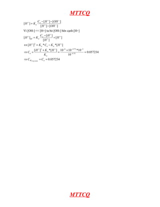 MTTCQ
]
[
]
[
]
[
]
[
]
[ −
+
−
+
+
−
−
−
=
OH
H
OH
H
C
K
H a
a
Vì [OH-] << [H+] ta bỏ [OH-] bên cạnh [H+]
057234
.
0
057234
.
0
10
10
*
10
10
]
[
*
]
[
]
[
*
*
]
[
]
[
]
[
]
[
]
[
3
75
.
4
3
75
.
4
6
2
2
=
=
⇒
=
+
=
+
=
⇒
−
=
⇔
=
−
=
−
−
−
−
+
+
+
+
+
+
+
+
a
M
a
a
a
a
a
a
a
a
gd
C
C
K
H
K
H
C
H
K
C
K
H
H
H
H
C
K
H
COOH
CH
MTTCQ
 