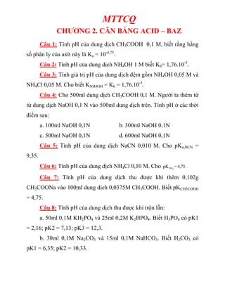 MTTCQ
CHƯƠNG 2. CÂN BẰNG ACID – BAZ
Câu 1: Tính pH của dung dịch CH3COOH 0,1 M, biết rằng hằng
số phân ly của axít này là Ka = 10-4,75
.
Câu 2: Tính pH của dung dịch NH4OH 1 M biết Kb= 1,76.10-5
.
Câu 3: Tính giá trị pH của dung dịch đệm gồm NH4OH 0,05 M và
NH4Cl 0,05 M. Cho biết KNH4OH = Kb = 1,76.10-5
.
Câu 4: Cho 500ml dung dịch CH3COOH 0,1 M. Người ta thêm từ
từ dung dịch NaOH 0,1 N vào 500ml dung dịch trên. Tính pH ở các thời
điểm sau:
a. 100ml NaOH 0,1N b. 300ml NaOH 0,1N
c. 500ml NaOH 0,1N d. 600ml NaOH 0,1N
Câu 5: Tính pH của dung dịch NaCN 0,010 M. Cho pKa,HCN =
9,35.
Câu 6: Tính pH của dung dịch NH4Cl 0,10 M. Cho 3
NH
pK =4,75.
Câu 7: Tính pH của dung dịch thu được khi thêm 0,102g
CH3COONa vào 100ml dung dịch 0,0375M CH3COOH. Biết pKCH3COOH
= 4,75.
Câu 8: Tính pH của dung dịch thu được khi trộn lẫn:
a. 50ml 0,1M KH2PO4 và 25ml 0,2M K2HPO4. Biết H3PO4 có pK1
= 2,16; pK2 = 7,13; pK3 = 12,3.
b. 30ml 0,1M Na2CO3 và 15ml 0,1M NaHCO3. Biết H2CO3 có
pK1 = 6,35; pK2 = 10,33.
 