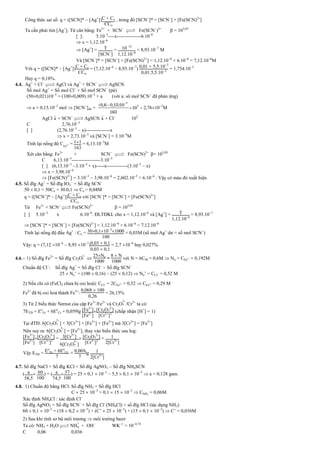 Công thức sai số: q = ([SCN]*  [Ag+
])C + Co
CCo
, trong đó [SCN
]* = [SCN
] + [Fe(SCN)2+
]
Ta cần phải tìm [Ag+
]. Từ cân bằng: Fe3+
+ SCN

 Fe(SCN
)2+
 = 103,03
[ ]: 5.103
----x---------------6.106
 x = 1,12.106
 [Ag+
] = T
[SCN
]
= 1012
112.106
= 8,93.107
M
Và [SCN
]* = [SCN
] + [Fe(SCN)2+
] = 1,12.106
+ 6.106
= 7,12.106
M
Với q = ([SCN]*  [Ag+
])C + Co
CCo
= (7,12.106
 8,93.107
) 001 + 55.103
001.55.103
= 1,754.103
Hay q = 0,18%.
4.4. Ag+
+ Cl

 AgCl và Ag+
+ SCN

 AgSCN
Số mol Ag+
= Số mol Cl
+ Số mol SCN
(pứ)
(500,021)103
= (1000,009).103
+ a (với a: sô mol SCN
đã phản ứng)
 a = 0,15.103
mol  [SCN
]dư =
3
3
(0,6 0,15)10
10
163


  2,76103
M
AgCl  + SCN

 AgSCN  + Cl
102
C 2,76.103
[ ] (2,76.103
 x)---------------x
 x = 2,73.103
và [SCN
] = 3.105
M
Tính lại nồng độ CFe3+ = 11
163
= 6,13.103
M
Xét cân bằng: Fe3+
+ SCN

 Fe(SCN)2+
= 103,03
C 6,13.103
------------------3.105
[ ] (6,13.103
3.105
+ x)-----x-------------(3.105
 x)
 x = 3,98.106
 [Fe(SCN)2+
] = 3.105
 3,98.106
= 2,602.105
> 6.106
: Vậy có màu đỏ xuất hiện
4.5. Số đlg Ag+
= Số đlg IO3

+ Số đlg SCN
50  0,1 = 50Co + 30.0,1  Co = 0,04M
q = ([SCN
]*  [Ag+
])C + Co
CCo
với [SCN
]* = [SCN
] + [Fe(SCN)2+
]
Từ Fe3+
+ SCN

 Fe(SCN)2+
 = 103,03
[ ] 5.103
x 6.106
. ĐLTDKL cho x = 1,12.106
và [Ag+
] = T
112.106
= 8,93.107
 [SCN
]* = [SCN
] + [Fe(SCN)2+
] = 1,12.106
+ 6.106
= 7,12.106
Tính lại nồng độ đầu Ag+
: Co = 3001103
1000
100
= 0,03M (số mol Ag+
dư = số mol SCN
)
Vậy: q = (7,12 106
 8,93 107
)003 + 01
003  01
= 2,7 104
hay 0,027%.
4.6. 1) Số đlg Fe2+
= Số đlg Cr2O
2
7 
25No
1000
=
8  N
1000
với N = 6CM = 0,6M  No = CFe2+ = 0,192M
Chuẩn độ Cl
: Số đlg Ag+
= Số đlg Cl
 Số đlg SCN
25  No’ = (100  0,16)  (25  0,12)  No’ = CCl = 0,52 M
2) Nếu chỉ có (FeCl2 chưa bị oxi hoá): CCl = 2CFe2+ = 0,52  CFe2+ = 0,29 M
Fe2+
đã bị oxi hoá thành Fe3+
:
0068  100
026
= 26,15%
3) Từ 2 biểu thức Nernst của cặp Fe3+
/Fe2+
và Cr2O
2
7 /Cr3+
ta có:
7ETĐ = Eo
Fe + 6Eo
Cr + 0,059lg [Fe3+
]
[Fe2+
]
[Cr2O7
2-
]
[Cr3+
]2
(chấp nhận [H+
] = 1)
Tại đTĐ: 6[Cr2O
2
7 ] + 3[Cr3+
] = [Fe3+
] + [Fe2+
] mà 3[Cr3+
] = [Fe3+
]
Nên suy ra: 6[Cr2O
2
7 ] = [Fe2+
], thay vào biểu thức sau log:
[Fe3+
]
[Fe2+
]
[Cr2O7
2-
]
[Cr3+
]2
= 3[Cr3+
]
6[Cr2O
2
7 ]
 [Cr2O7
2-
]
[Cr3+
]2
= 1
2[Cr3+
]
Vậy ETĐ = Eo
Fe + 6Eo
Cr
7
+ 0069
7
lg 1
2[Cr3+
]
4.7. Số đlg NaCl + Số đlg KCl = Số đlg AgNO3  Số đlg NH4SCN
( a
585
 60
100
) + ( a
745
 37
100
) = 25  0,1  103
 5,5  0,1  103
 a = 0,128 gam.
4.8. 1) Chuẩn độ bằng HCl: Số đlg NH3 = Số đlg HCl
C  25  103
= 0,1  15  103
 CNH3
= 0,06M
Xác định NH4Cl : xác định Cl
Số đlg AgNO3 = Số đlg SCN
+ Số đlg Cl
(NH4Cl) + số đlg HCl (tác dụng NH3)
60  0,1  103
= (18  0,2  103
) + (C’  25  103
) + (15  0,1  103
)  C’ = 0,036M
2) Sau khi tính sơ bộ môi trương  môi trường bazơ
Ta có: NH3 + H2O 
 NH
+
4 + OH
WK1
= 104,74
C 0,06 0,036
 