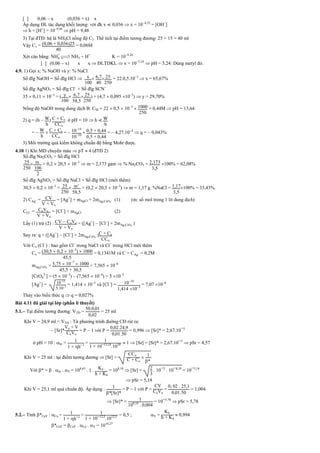 [ ] 0,06  x (0,036 + x) x
Áp dụng ĐL tác dụng khối lượng: với đk x  0,036  x = 104,52
= [OH
]
 h = [H+
] = 109,48
 pH = 9,48
3) Tại đTĐ: hệ là NH4Cl nồng độ C1. Thể tích tại điểm tương đương: 25 + 15 = 40 ml
Vậy C1 = (0,06 + 0,036)25
40
= 0,06M
Xét cân bằng: NH
+
4 
 NH3 + H+
K = 109,26
[ ] (0,06  x) x x  ĐLTDKL  x = 105,24
 pH = 5,24: Dùng metyl đỏ.
4.9. 1) Gọi x: % NaOH và y: % NaCl
Số đlg NaOH = Số đlg HCl  x
100
 67
40
 25
250
= 22.0,5.103
 x = 65,67%
Số đlg AgNO3 = Số đlg Cl
+ Số đlg SCN
35  0,11  103
= ( y
100
 67
585
 25
250
) + (4,7  0,095 103
)  y = 29,70%
Nồng độ NaOH trong dung dịch B: CM = 22  0,5  103
 1000
250
= 0,44M  pH = 13,64
2) q = (h  W
h
) C + Co
CCo
ở pH = 10  h  W
h
=  W
h
 C + Co
CCo
=  1014
1010
 05 + 044
05 + 044
=  4,27.104
 q =  0,043%
3) Môi trường quá kiềm không chuẩn độ bằng Mohr được.
4.10 1) Khi MD chuyển màu  pT  4 (đTĐ 2)
Số đlg Na2CO3 = Số đlg HCl
25
250
 m
106
2
= 0,2  20,5  103
 m = 2,173 gam  % Na2CO3 = 2173
35
100% = 62,08%
Số đlg AgNO3 = Số đlg NaCl + Số đlg HCl (mới thêm)
30,5  0,2  103
= 25
250
 m’
585
+ (0,2  20,5  103
)  m = 1,17 g. %NaCl = 117
35
100% = 33,43%.
2) CAg+ = CV
V + Vo
= [Ag+
] + mAgCl + 2mAg2CrO4
(1) (m: số mol trong 1 lít dung dịch)
CCl = CoVo
V + Vo
= [Cl
] + mAgCl (2)
Lấy (1) trừ (2) : CV  CoVo
V + Vo
= ([Ag+
]  [Cl
] + 2mAg2CrO4
)
Suy ra: q = ([Ag+
]  [Cl
] + 2mAg2CrO4
)C + Co
CCo
Với Co (Cl
) : bao gồm Cl
trong NaCl và Cl
trong HCl mới thêm
Co = (305  0,2  103
)  1000
455
= 0,1341M và C = CAg+ = 0,2M
mAg2CrO4
= 575  107
 1000
455 + 305
= 7,565  106
[CrO4
2-
] = (5  103
)  (7,565  106
) = 5 103
[Ag+
] = 1012
5.103
= 1,414  105
và [Cl
] = 1010
1414 105
= 7,07 106
Thay vào biểu thức q  q = 0,027%
Bài 4.11 đã giải tại lớp (phần lí thuyết)
5.1. Tại điểm tương đương: VTĐ =
50.0 01
0 02
= 25 ml
Khi V = 24,9 ml < VTĐ : Từ phương trình đường CĐ rút ra:
 [Sr]*
Vo + V
CoVo
= P  1 với P =
0 02.24 9
0 01.50
= 0,996  [Sr]* = 2,67.10¯5
ở pH = 10 : Sr = 1
1 + h¯1
= 1
1 + 10¯13 18
.1010  1  [Sr] = [Sr]* = 2,67.10¯5
 pSr = 4,57
Khi V = 25 ml : tại điểm tương đương  [Sr] =
CCo
C + Co
 1
*
Với * =  . Sr . Y = 108,63
. 1 . K4
h + K4
= 108,18
 [Sr] = 2
3
. 10¯2
. 10¯8 18
= 10¯5,18
 pSr = 5,18
Khi V = 25,1 ml quá chuẩn độ. Áp dụng : 1
*[Sr]*
= P  1 với P =
CV
CoVo
=
0 02 . 25 1
0 01.50
= 1,004
 [Sr]* = 1
108 18
. 0 004
= 10¯5,78
 pSr = 5,78
5.2. Tính *CaY : Ca = 1
1 + h¯1
= 1
1 + 10¯12 5
.1012 5 = 0,5 ; Y =
K4
h + K4
 0,994
*CaY = CaY . Ca . Y = 1010,27
 