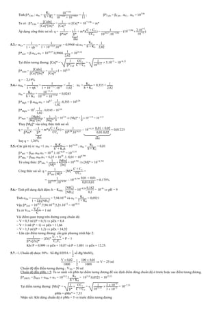 Tính *CaIn : In =
K2
h + K2
=
10¯13 5
10¯12 5
+ 10¯13 5 = 1
11
; *CaIn = CaIn . Ca . In = 103,96
Ta có : *CaIn = [CaIn]
[Ca]*[In]*
= 1
[Ca]*
 [Ca]* = 10¯3,96
= m*
Áp dụng công thức sai số: q = 1
*m*
 ( 1
*
+ m*)(C + Co
CCo
) = 1
101027
.10¯3 96
 (10¯3,96
 2.10¯2
10¯4 )
5.3. Ca = 1
1 + h¯1
= 1
1 + 10¯12 5
.1010 = 0,9968 và Y =
K4
h + K4
= 1
2 82
*CaY = .Ca.Y = 1010,57
.0,9968. 1
2 82
= 1010,12
Tại điểm tương đương: [Ca]* = 1
*CaY
. CCo
C + Co
= 1
1010 12  5.10¯3
= 10¯6,21
*CaIn = [CaIn]
[Ca]*[In]*
= 1
[Ca]*
1 = 106,21
q =  2,19%
5.4. Mg = 1
1 + h¯1
= 1
1 + 10¯117
.1010
= 1
102
; Y = K4
h + K4
= 0,355 = 1
282
In = K3
h + K3
= 10¯11 6
10¯10
+ 10¯116
= 0,0245
*MgY = .Mg.Y = 108,7
. 1
102
.0,355 = 108,24
*MgIn = 107
. 1
102
. 0,0245 = 105,38
*MgIn = [MgIn]
[Mg]*[In]*
= 1
[Mg]*
1
9
= 105,38
 [Mg]* = 1
9
 10¯
5,38
= 10¯
6,33
Thay [Mg]* vào công thức tính sai số:
q = 1
*m*
 ( 1
*
+ m*)(C + Co
CCo
) = 1
10824
.10¯633
 10¯6,33
. 001 + 002
001.002
= 0,01223
hay q = 1,26%
5.5.Các giá trị : M =1 ;Y = K3K4
h2
+ K3h
= 10¯6,45
; In = K2
h + K2
= 0,01
*MY = MY.M.Y = 1018
.1.10¯6,45
= 1011,55
*MIn = MIn .M.Y = 6,25  1010
.1. 0,01 = 108,795
Từ công thức: *MIn = 1
[M]*
 [MIn]
[In]
= 108,795
 [M]* = 10¯8,795
Công thức sai số: q = 1
*MY.[M]*
 [M]*
C + Co
CCo
=
= 1
1011 55
.10¯8 795
 10¯8,795 0 01 + 0 01
0 01.0 01
= 0,175%
5.6. Tính pH dung dịch đệm: h = KNH4
+ .
[NH
+
4]
[NH3]
= 10¯9,26
.
0 182
0 1
= 10¯9
 pH = 9
Tính Zn = 1
1 + i[NH3]i
= 7,94.10¯6
và Y = K4
1 + K4
= 0,0521
Vậy *ZnY = 1016,5
.7,94.10¯6
.5,21.10¯2
= 1010,12
Ta có VTĐ = VoCo
C
= 1 ml
Vài điểm quan trọng trên đường cong chuẩn độ:
 V = 0,5 ml (P = 0,5)  pZn = 8,4
 V = 1 ml (P = 1)  pZn = 11,66
 V = 1,3 ml (P = 1,2)  pZn = 14,52
 Lân cận điểm tương đương: cần giải phương trình bậc 2:
1
*[Zn]*
 [Zn]* Vo + V
CoVo
= P  1
Khi P = 0,999  pZn = 10,07 và P = 1,001  pZn = 12,25.
5.7.1. Chuẩn độ được 50% : Số đlg EDTA = 1
2
số đlg MnSO4
V  0 02
1000
= 1
2

100  0 01
1000
 V = 25 ml
Chuẩn độ đến điểm tương đương : VTĐ = 50 ml
Chuẩn độ đến pMn = 5: Ta so sánh với pMn tại điểm tương đương để xác định điểm dừng chuẩn độ ở trước hoặc sau điểm tương đương.
*(MnY) = MnY  Mn  Y = 1013,8
.1. K4
h + K4
= 1013,8
.0,0521 = 1012,52
Tại điểm tương đương: [Mn]* = 1
*
 CCo
C + Co
= 1
1012 52  2  10¯4
3  10¯2
= 10¯7,35
pMn = pMn* = 7,35
Nhận xét: Khi dừng chuẩn độ ở pMn = 5  trước điểm tương đương
nhỏ
nhỏ nhỏ
 