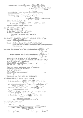 Ta áp dụng: [Mn]* = (1  p)
CoVo
V + Vo
 10¯5
=
CoVo
V + Vo

CV
CoVo

CoVo
V + Vo
 10¯5
=
CoVo  CV
V + Vo
=
100.0 01  0 02.V
V + 100
 V = 49,93 ml
Chuẩn độ đến pMn = 9:điểm dừng chuẩn độ ở sau điểm tương đương.
Ta áp dụng: 1
*[Mn]*
= P  1  1
*[Mn]*
=
CV
CoVo
 1
 1
1012 52
.10¯9 = 002.V
0 01.100
 1  V = 50,015 ml
2. Sai số khi chuẩn độ đến pMn = 5 :
q = 1
1012 52
.10¯5  10¯5
. 3.10¯2
2.10¯4 =  10¯2,82
=  1,51.10¯5
hay  0,15%
3. pMn tại điểm tương đương đã được tính ở trên.
5.8. Ga3+
+ MgY2-

 GaY-
+ Mg2+
K
Mg2+
+ H2Y2-

 MgY2-
+ 2H+
K = GaY.(MgY)-1
= 1020,3
.10¯8,7
= 1011,6
: rất lớn
Số mol Ga3+
= số mol Mg2+
= số mol EDTA
m
69 72
= 5,91  10¯3
 0,0701  m = 28,88 mg Ga
5.9. Số đlg M2+
= Số đlg EDTA = 31,63  10¯3
 0,01204  2 = 0,7616  10¯3
đlg
Độ cứng =
0 7616  10¯3
 1000
50
= 0,0152 đlg/l
Ghi chú:  Một đơn vị độ cứng = 0,5mmol/l (Ca2+
, Mg2+
) hay 1 đlg/l
 Nước có độ cứng 1,5  4 đơn vị : nước mềm; 4 – 8 đv : nước cứng trung bình;
> 8 đv: nước cứng.
5.10.Giả sử nồng độ của Mg2+
là 10¯3
M thì COH - bắt đầu kết tủa =
10¯10 95
10¯3 = 10¯3,97
 pH = 10,03
Và nồng độ của Ca2+
là 10¯3
M thì COH - bắt đầu kết tủa =
10¯5 26
10¯3 = 10¯1,13
 pH = 12,87
Suy ra ở pH = 9,3 cả hai ion Ca2+
và Mg2+
đều chưa kết tủa
Nếu dùng Ecriocrom đen T chỉ thị ở pH = 9,3 thì chuẩn độ cả 2 ion Ca2+
và Mg2+
Số đlg Ca2+
+ Số đlg Mg2+
= Số đlg EDTA
20
500
[( x
100

0 5021
100
2
) + ( y
100

0 5021
84
2
)] = 13,5  0,015  2  10¯3
(I)
Ở pH = 11,5 Mg(OH)2 đã kết tủa hoàn toàn và Ca2+
chưa kết tủa
Dùng Murexit ở pH = 11,5 chỉ chuẩn độ Ca2+
Số đlg Ca2+
= Số đlg EDTA
20
500
( x
100

0 5021
100
2
) = 9,4  0,015  2  10¯3
(II)
Giải (I) và (II)  x = 70,2% CaCO3 và y = 25,72% MgCO3
5.12.Nồng độ mol Cu2+
: Co.100 = 0,1  10  Co = 0,01M
pH của dung dịch đệm: h = K.
[NH
+
4]
[NH3]
= 10¯9,24

0 0026
0 38
= 10¯11,4
 pH = 11,4
Cu = 1
1 + 1[NH3] + … + 4[NH3]4
= 10¯10,4
; Y =
K4
h + K4
=
10¯10 26
10¯11 4
+ 10¯10 26
= 10¯0,03
*(Cu-Y) = 1018,8
. 10¯10,4
. 10¯0,03
= 108,37
; In = K3K4K5
h3
+ K3h2 = 10¯3,55
*(Cu-In) = 1017,9
. 10¯10,4
. 10¯3,55
= 103,95
Với *(Cu-In) = [CuIn]
[Cu]*.[In]*
 [Cu]* = m* = 1
*(Cu-In)
 9 = 103,95
 9 = 10¯3
Sai số chuẩn độ: q = 1
*(Cu-Y). m*
 m*. C + Co
CCo
= - 0,11 hay  11%
CAl3+ =
(0 023  50  0 016  38)
25
= 2,17  10¯2
M
5.11. 1) Tính * của AlY
-
và FeY
-
:
 Ở pH = 2:
Y =
K1K2K3K4
h4
+ K1h3
+ K1K2h2
+ K1K2K3h + K1K2K3K4
=
10¯21 09
2 14  10¯8
= 10¯13,42
Fe = 1
1 + h¯1
= 1
1 676
Al = 1
1 + 'h¯1
= 1
1 + 10¯5
.102  1
rất bé
 