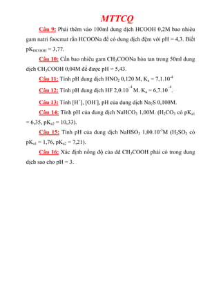 MTTCQ
Câu 9: Phải thêm vào 100ml dung dịch HCOOH 0,2M bao nhiêu
gam natri foocmat rắn HCOONa để có dung dịch đệm với pH = 4,3. Biết
pKHCOOH = 3,77.
Câu 10: Cần bao nhiêu gam CH3COONa hòa tan trong 50ml dung
dịch CH3COOH 0,04M để được pH = 5,43.
Câu 11: Tính pH dung dịch HNO2 0,120 M, Ka = 7,1.10-4
Câu 12: Tính pH dung dịch HF 2,0.10
–4
M. Ka = 6,7.10
–4
.
Câu 13: Tính [H+
], [OH-
], pH của dung dịch Na2S 0,100M.
Câu 14: Tính pH của dung dịch NaHCO3 1,00M. (H2CO3 có pKa1
= 6,35, pKa2 = 10,33).
Câu 15: Tính pH của dung dịch NaHSO3 1,00.10-3
M (H2SO3 có
pKa1 = 1,76, pKa2 = 7,21).
Câu 16: Xác định nồng độ của dd CH3COOH phải có trong dung
dịch sao cho pH = 3.
 