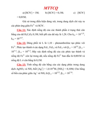 MTTCQ
a) [SCN-
] = 1M; b) [SCN-
] = 0,1M; c) [SCN-
]
= 0,01M;
Giả sử trong điều kiện đang xét, trong dung dịch chỉ xảy ra
các phản ứng giữa Fe3+
và SCN-
.
Câu 11: Xác định nồng độ của các thành phần ở trạng thái cân
bằng của dd H2C2O4 0,1M; biết pH của dd này là 1,28. Cho ka1 = 10-1,25
,
ka2 = 10-4,27
.
Câu 12: Dùng phối tử L là 1,10 – phenanthroline tạo phức với
Fe2+
. Phức tạo thành ở các dạng FeL, FeL2 và FeL3 với β1,1 = 105,9
; β1,1 =
1011,1
; β1,1 = 1021,3
; Hãy xác định nồng độ của các phức tạo thành và
nồng độ Fe2+
còn lại trong dd, nếu nồng độ Fe2+
ban đầu là 0,001M và
nồng độ L ở cân bằng là 0,1M.
Câu 13: Tính nồng độ cân bằng của các dạng phức trong dung
dịch AgNO3 và NH3 biết [Ag+
] = 1,0.10-6
M, [NH3] = 0,10M; Cho hằng
số bền của phức giữa Ag+
và NH3 là β1,1 = 103,32
, β1,1 = 107,24
.
 