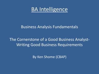 BA Intelligence
Business Analysis Fundamentals
The Cornerstone of a Good Business Analyst-
Writing Good Business Requirements
By Ken Shome (CBAP)
 