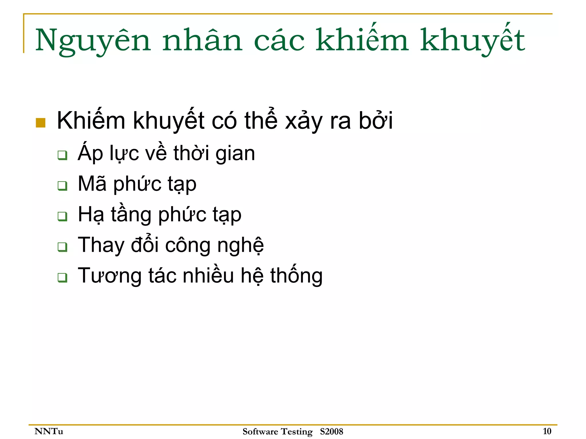 Nguyên nhân các khiếm khuyết

   Khiếm khuyết có thể xảy ra bởi
       Áp lực về thời gian
       Mã phức tạp
       Hạ tầng phức tạp
       Thay đổi công nghệ
       Tương tác nhiều hệ thống




NNTu                   Software Testing S2008   10
 