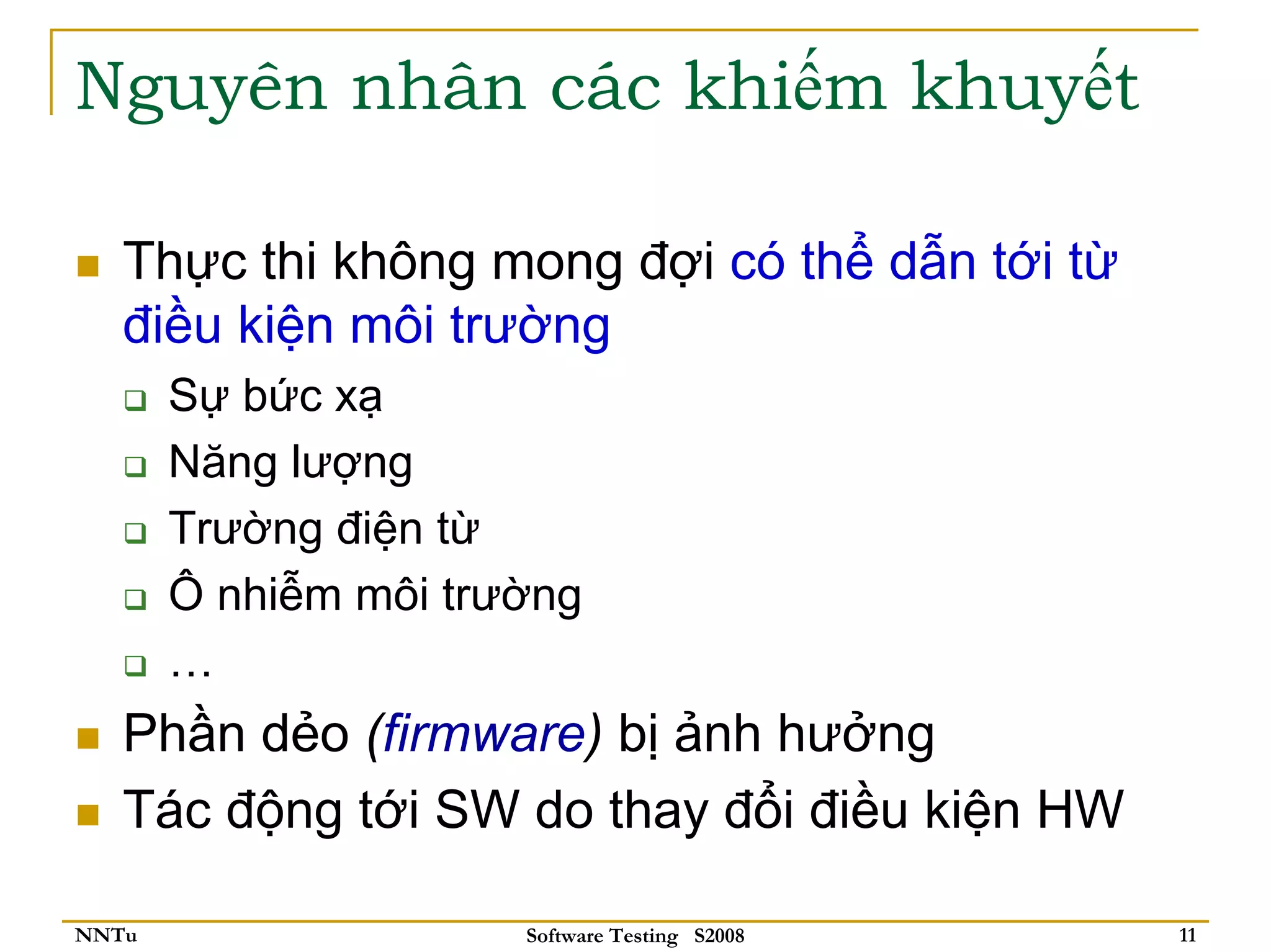 Nguyên nhân các khiếm khuyết

   Thực thi không mong đợi có thể dẫn tới từ
   điều kiện môi trường
       Sự bức xạ
       Năng lượng
       Trường điện từ
       Ô nhiễm môi trường
       …
   Phần dẻo (firmware) bị ảnh hưởng
   Tác động tới SW do thay đổi điều kiện HW

NNTu                  Software Testing S2008   11
 
