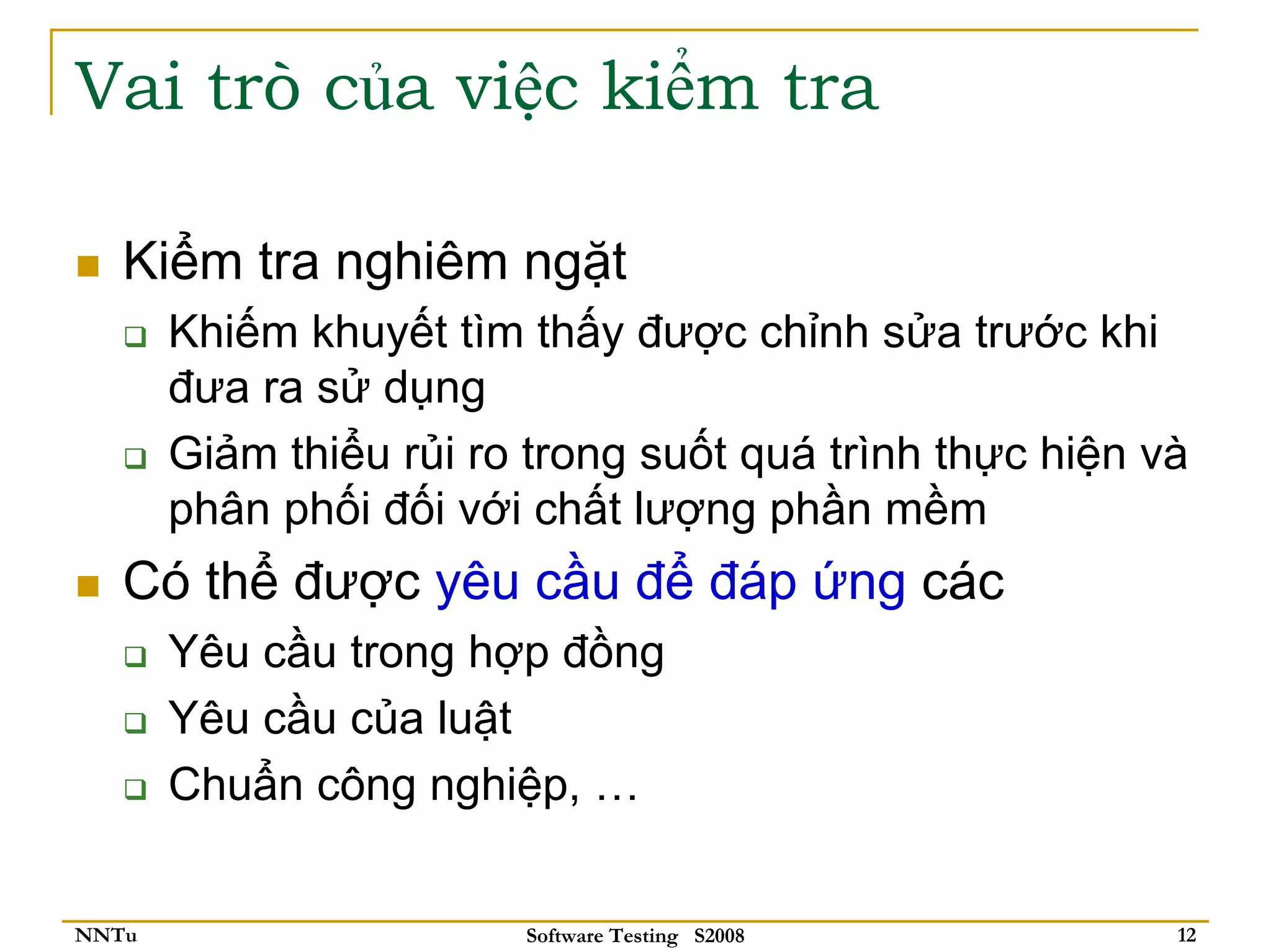 Vai trò của việc kiểm tra

   Kiểm tra nghiêm ngặt
       Khiếm khuyết tìm thấy được chỉnh sửa trước khi
       đưa ra sử dụng
       Giảm thiểu rủi ro trong suốt quá trình thực hiện và
       phân phối đối với chất lượng phần mềm
   Có thể được yêu cầu để đáp ứng các
       Yêu cầu trong hợp đồng
       Yêu cầu của luật
       Chuẩn công nghiệp, …


NNTu                    Software Testing S2008           12
 