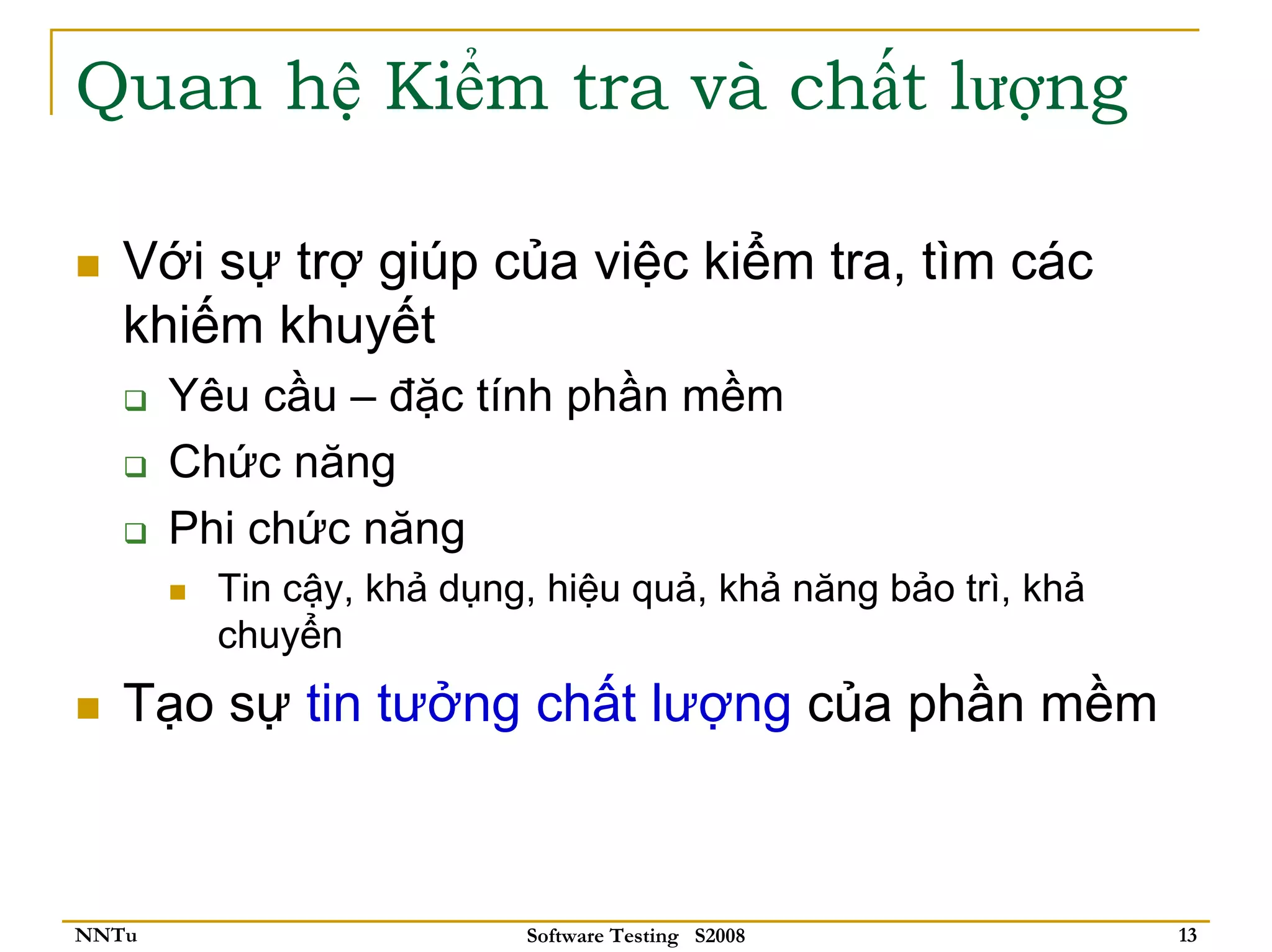 Quan hệ Kiểm tra và chất lượng

   Với sự trợ giúp của việc kiểm tra, tìm các
   khiếm khuyết
       Yêu cầu – đặc tính phần mềm
       Chức năng
       Phi chức năng
         Tin cậy, khả dụng, hiệu quả, khả năng bảo trì, khả
         chuyển
   Tạo sự tin tưởng chất lượng của phần mềm



NNTu                      Software Testing S2008              13
 