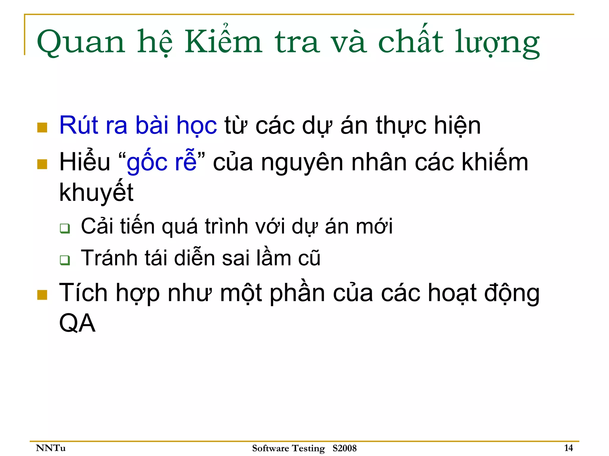 Quan hệ Kiểm tra và chất lượng

   Rút ra bài học từ các dự án thực hiện
   Hiểu “gốc rễ” của nguyên nhân các khiếm
   khuyết
       Cải tiến quá trình với dự án mới
       Tránh tái diễn sai lầm cũ
   Tích hợp như một phần của các hoạt động
   QA



NNTu                    Software Testing S2008   14
 