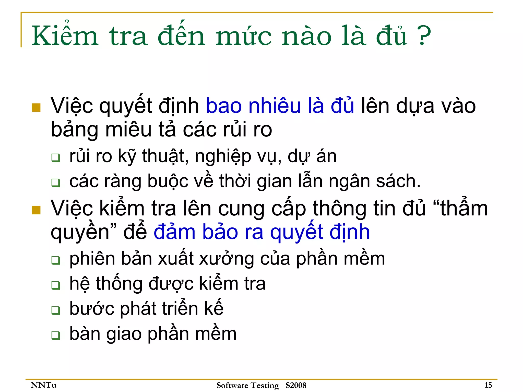 Kiểm tra đến mức nào là đủ ?

   Việc quyết định bao nhiêu là đủ lên dựa vào
   bảng miêu tả các rủi ro
       rủi ro kỹ thuật, nghiệp vụ, dự án
       các ràng buộc về thời gian lẫn ngân sách.
   Việc kiểm tra lên cung cấp thông tin đủ “thẩm
   quyền” để đảm bảo ra quyết định
       phiên bản xuất xưởng của phần mềm
       hệ thống được kiểm tra
       bước phát triển kế
       bàn giao phần mềm

NNTu                    Software Testing S2008     15
 