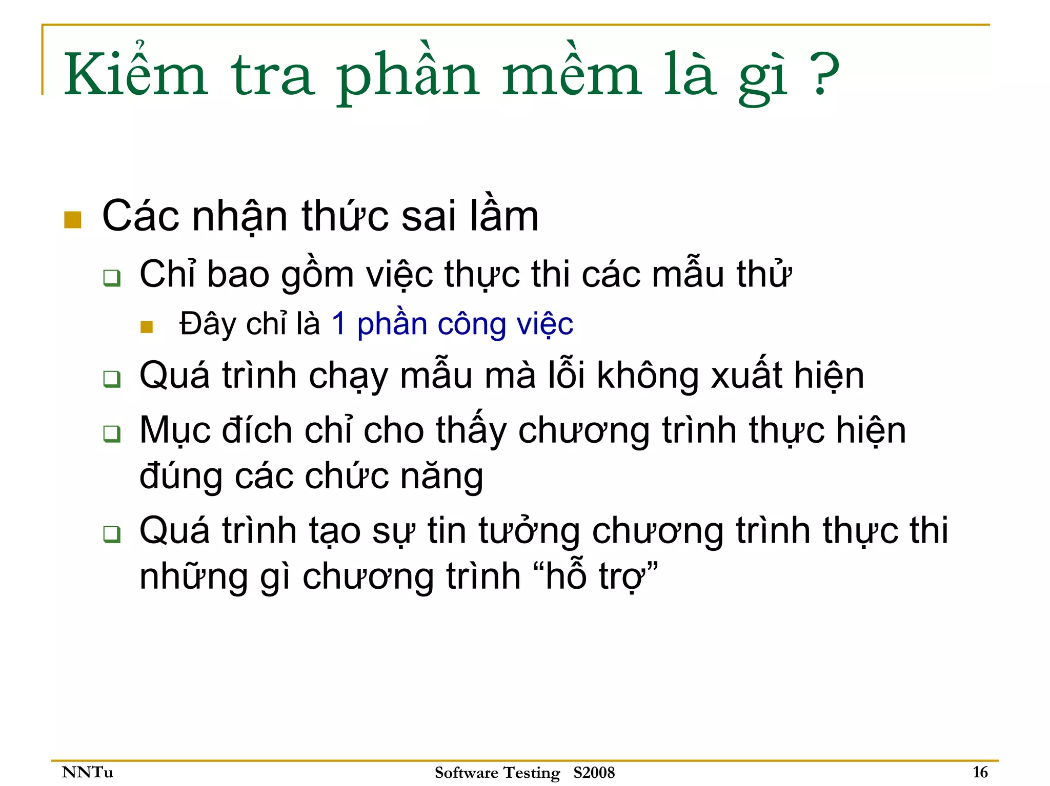 Kiểm tra phần mềm là gì ?

   Các nhận thức sai lầm
       Chỉ bao gồm việc thực thi các mẫu thử
         Đây chỉ là 1 phần công việc
       Quá trình chạy mẫu mà lỗi không xuất hiện
       Mục đích chỉ cho thấy chương trình thực hiện
       đúng các chức năng
       Quá trình tạo sự tin tưởng chương trình thực thi
       những gì chương trình “hỗ trợ”



NNTu                      Software Testing S2008          16
 