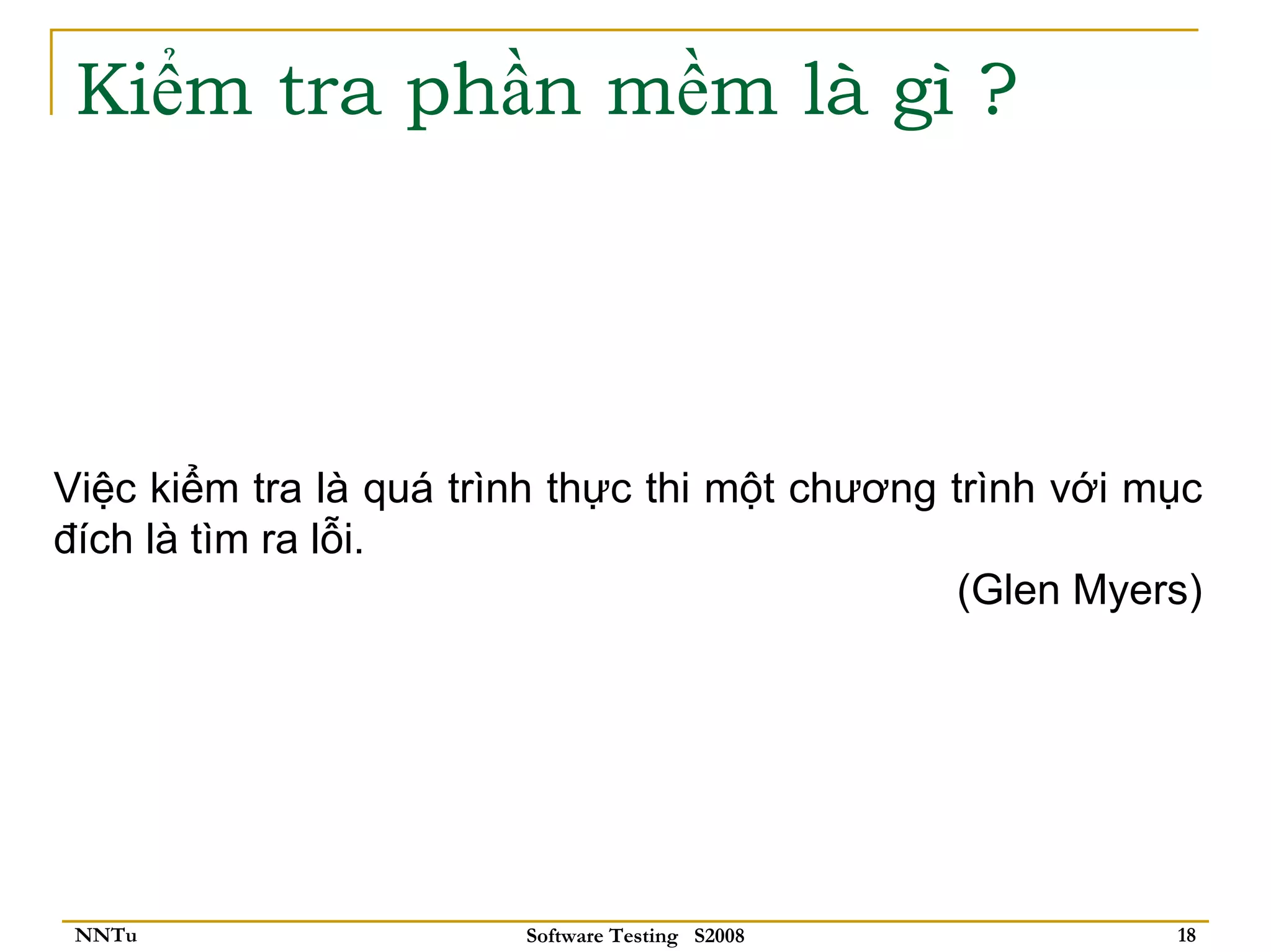 Kiểm tra phần mềm là gì ?




Việc kiểm tra là quá trình thực thi một chương trình với mục
đích là tìm ra lỗi.
                                                (Glen Myers)




 NNTu                   Software Testing S2008            18
 