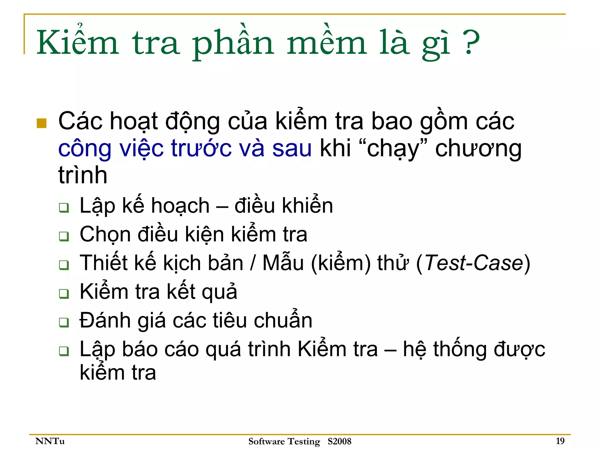Kiểm tra phần mềm là gì ?

   Các hoạt động của kiểm tra bao gồm các
   công việc trước và sau khi “chạy” chương
   trình
       Lập kế hoạch – điều khiển
       Chọn điều kiện kiểm tra
       Thiết kế kịch bản / Mẫu (kiểm) thử (Test-Case)
       Kiểm tra kết quả
       Đánh giá các tiêu chuẩn
       Lập báo cáo quá trình Kiểm tra – hệ thống được
       kiểm tra

NNTu                   Software Testing S2008           19
 