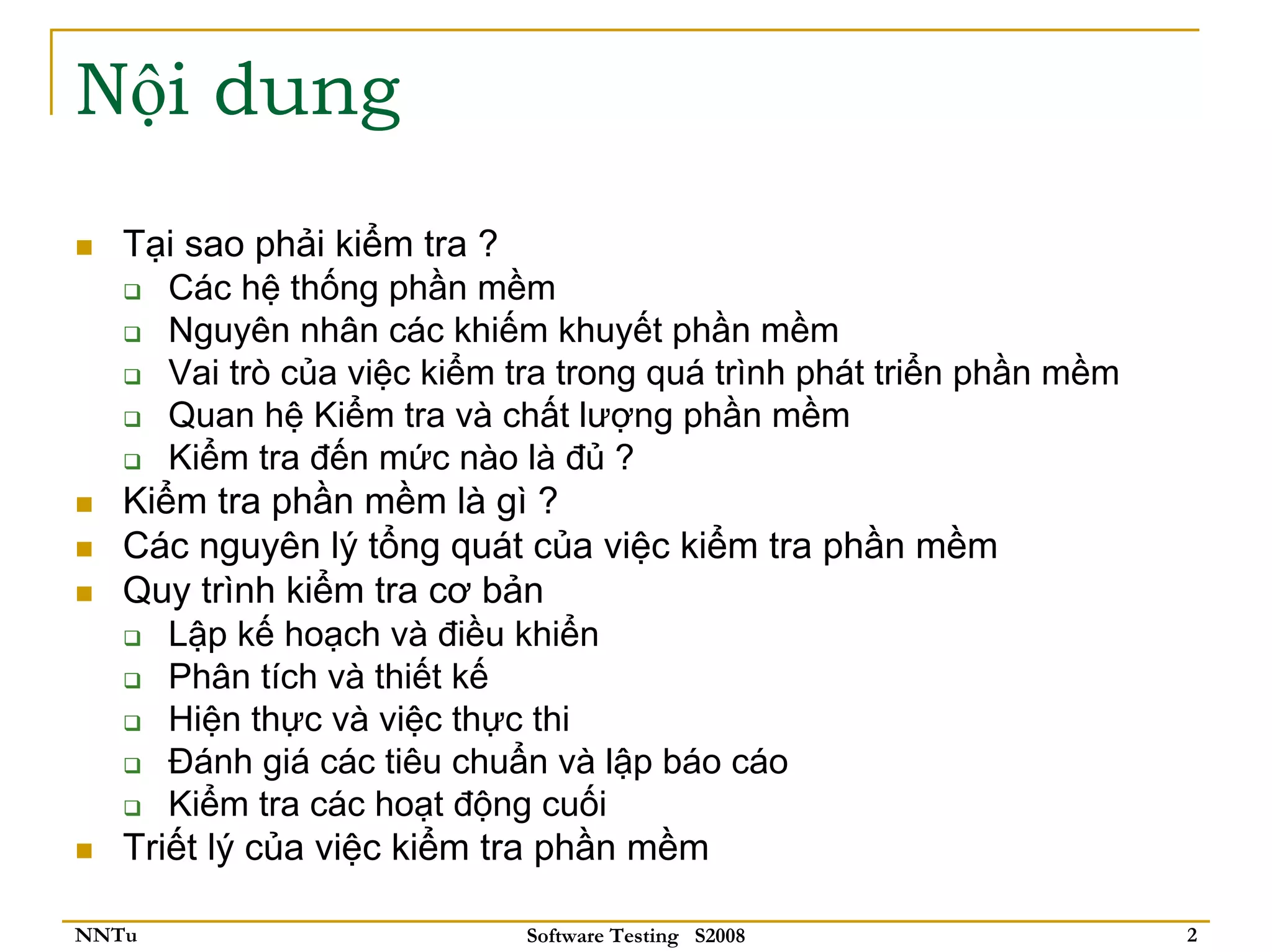 Nội dung
   Tại sao phải kiểm tra ?
      Các hệ thống phần mềm
      Nguyên nhân các khiếm khuyết phần mềm
      Vai trò của việc kiểm tra trong quá trình phát triển phần mềm
      Quan hệ Kiểm tra và chất lượng phần mềm
      Kiểm tra đến mức nào là đủ ?
   Kiểm tra phần mềm là gì ?
   Các nguyên lý tổng quát của việc kiểm tra phần mềm
   Quy trình kiểm tra cơ bản
      Lập kế hoạch và điều khiển
      Phân tích và thiết kế
      Hiện thực và việc thực thi
      Đánh giá các tiêu chuẩn và lập báo cáo
      Kiểm tra các hoạt động cuối
   Triết lý của việc kiểm tra phần mềm

NNTu                        Software Testing S2008                    2
 