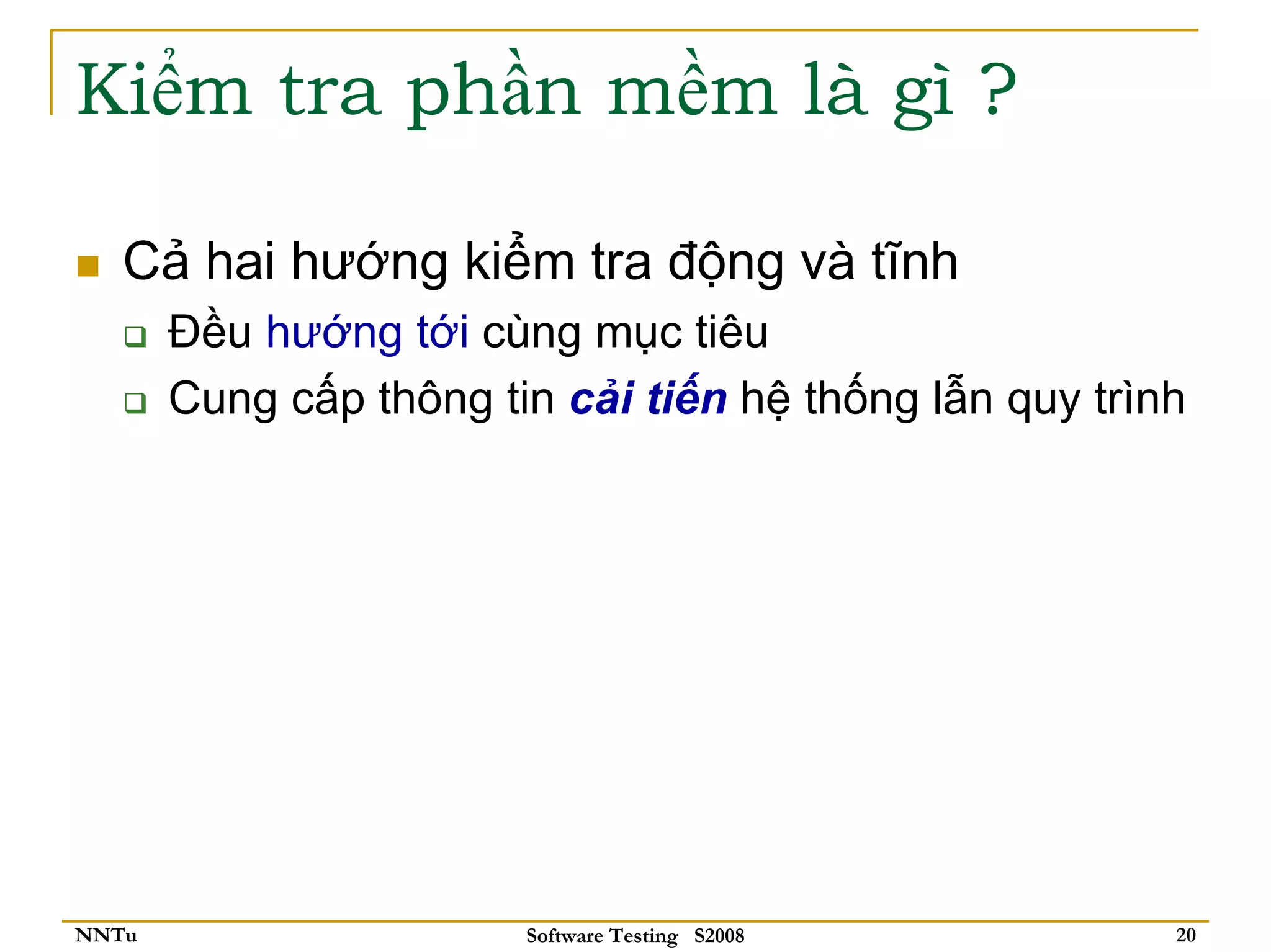 Kiểm tra phần mềm là gì ?

   Cả hai hướng kiểm tra động và tĩnh
       Đều hướng tới cùng mục tiêu
       Cung cấp thông tin cải tiến hệ thống lẫn quy trình




NNTu                    Software Testing S2008          20
 