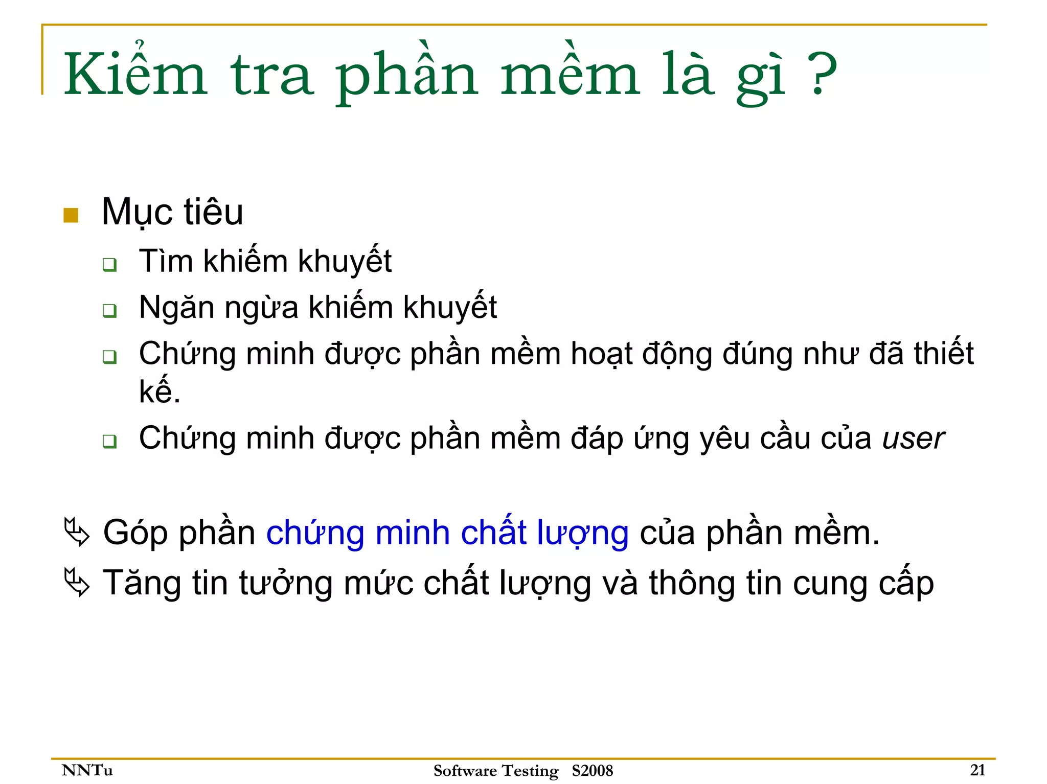 Kiểm tra phần mềm là gì ?

   Mục tiêu
       Tìm khiếm khuyết
       Ngăn ngừa khiếm khuyết
       Chứng minh được phần mềm hoạt động đúng như đã thiết
       kế.
       Chứng minh được phần mềm đáp ứng yêu cầu của user

   Góp phần chứng minh chất lượng của phần mềm.
   Tăng tin tưởng mức chất lượng và thông tin cung cấp




NNTu                     Software Testing S2008           21
 
