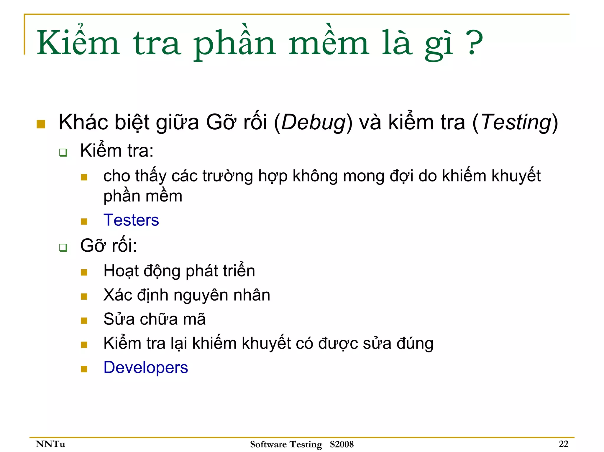 Kiểm tra phần mềm là gì ?

   Khác biệt giữa Gỡ rối (Debug) và kiểm tra (Testing)
       Kiểm tra:
         cho thấy các trường hợp không mong đợi do khiếm khuyết
         phần mềm
         Testers
       Gỡ rối:
         Hoạt động phát triển
         Xác định nguyên nhân
         Sửa chữa mã
         Kiểm tra lại khiếm khuyết có được sửa đúng
         Developers



NNTu                       Software Testing S2008                 22
 