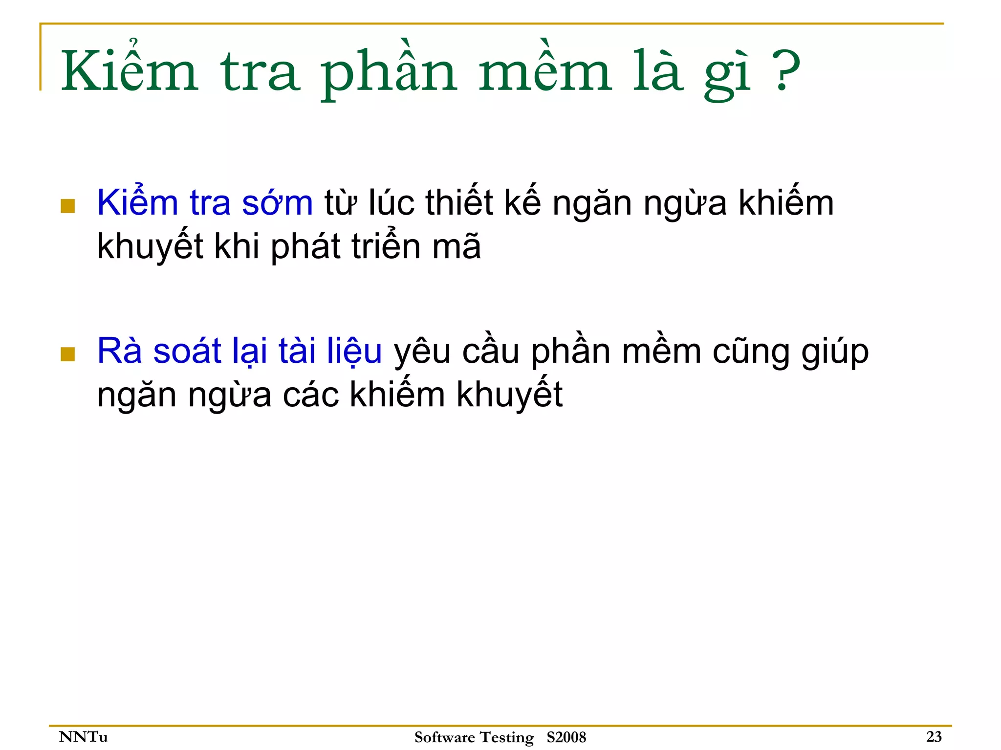 Kiểm tra phần mềm là gì ?

   Kiểm tra sớm từ lúc thiết kế ngăn ngừa khiếm
   khuyết khi phát triển mã

   Rà soát lại tài liệu yêu cầu phần mềm cũng giúp
   ngăn ngừa các khiếm khuyết




NNTu                  Software Testing S2008         23
 