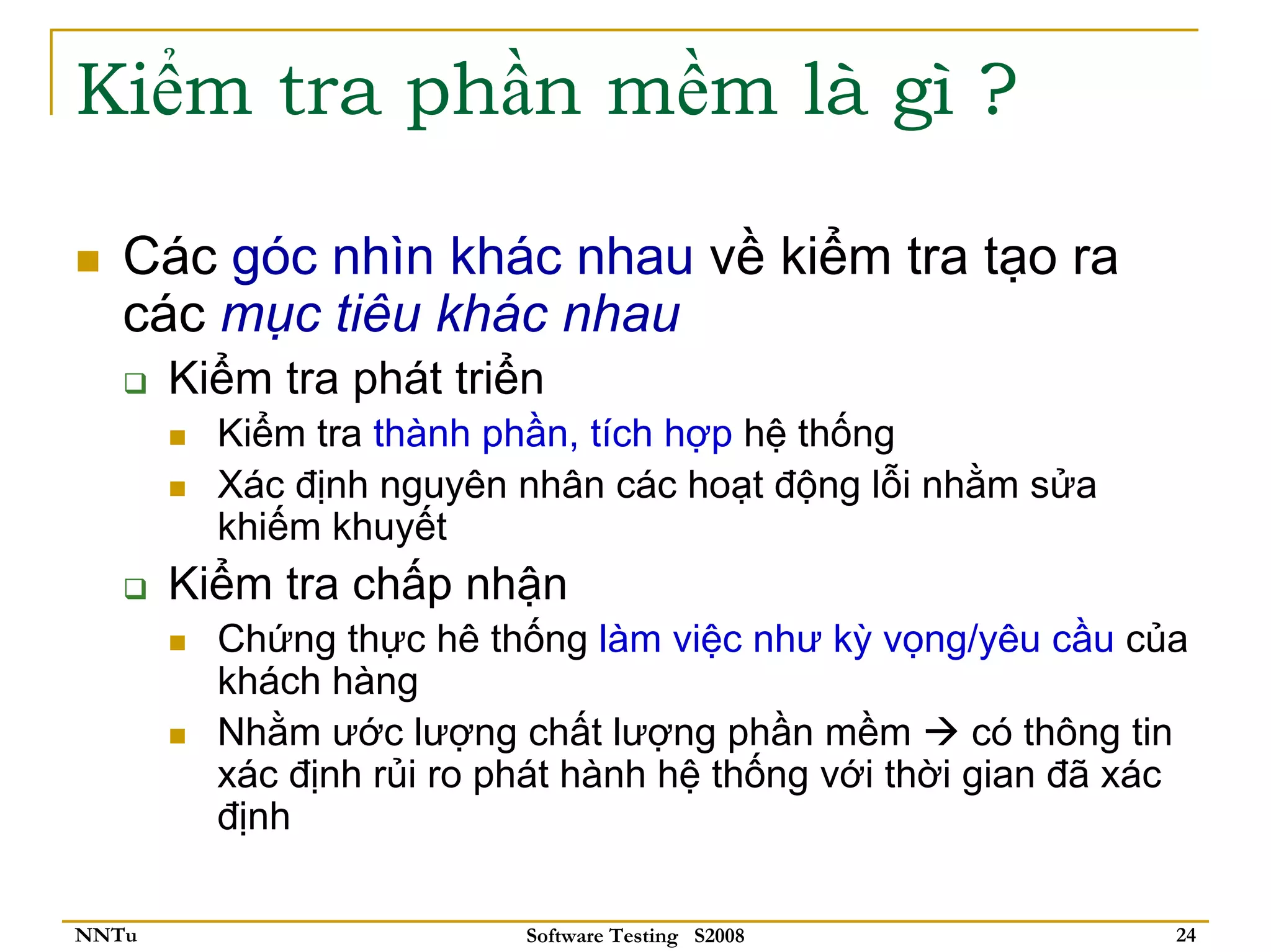 Kiểm tra phần mềm là gì ?

   Các góc nhìn khác nhau về kiểm tra tạo ra
   các mục tiêu khác nhau
       Kiểm tra phát triển
         Kiểm tra thành phần, tích hợp hệ thống
         Xác định nguyên nhân các hoạt động lỗi nhằm sửa
         khiếm khuyết
       Kiểm tra chấp nhận
         Chứng thực hê thống làm việc như kỳ vọng/yêu cầu của
         khách hàng
         Nhằm ước lượng chất lượng phần mềm          có thông tin
         xác định rủi ro phát hành hệ thống với thời gian đã xác
         định

NNTu                      Software Testing S2008                24
 