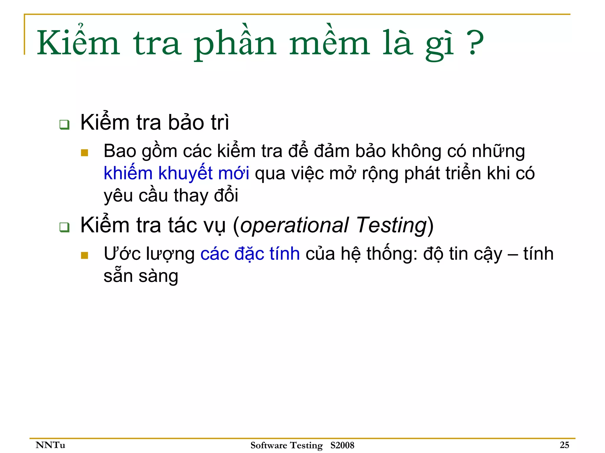 Kiểm tra phần mềm là gì ?

       Kiểm tra bảo trì
         Bao gồm các kiểm tra để đảm bảo không có những
         khiếm khuyết mới qua việc mở rộng phát triển khi có
         yêu cầu thay đổi
       Kiểm tra tác vụ (operational Testing)
         Ước lượng các đặc tính của hệ thống: độ tin cậy – tính
         sẵn sàng




NNTu                      Software Testing S2008                  25
 