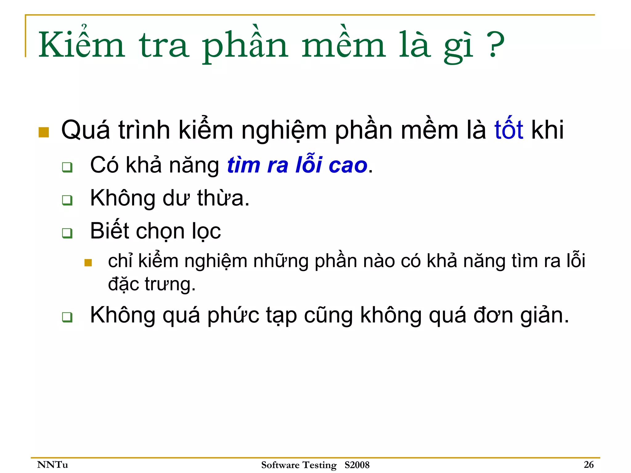Kiểm tra phần mềm là gì ?

   Quá trình kiểm nghiệm phần mềm là tốt khi
       Có khả năng tìm ra lỗi cao.
       Không dư thừa.
       Biết chọn lọc
        chỉ kiểm nghiệm những phần nào có khả năng tìm ra lỗi
        đặc trưng.
       Không quá phức tạp cũng không quá đơn giản.




NNTu                     Software Testing S2008             26
 
