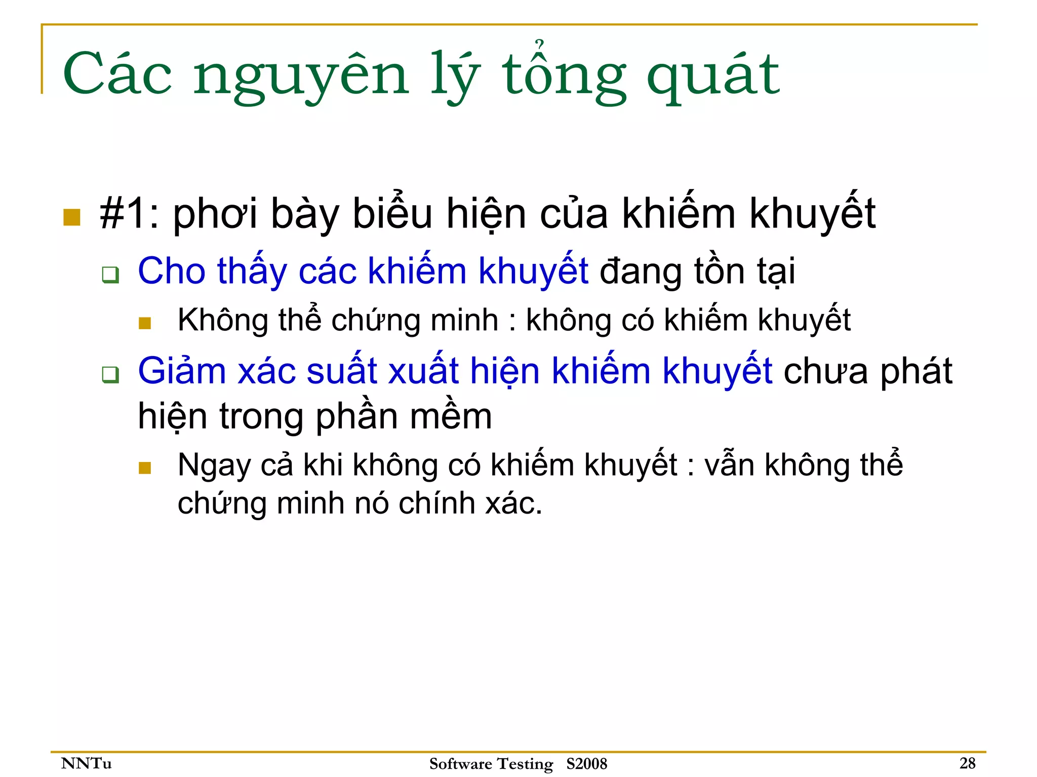 Các nguyên lý tổng quát

   #1: phơi bày biểu hiện của khiếm khuyết
       Cho thấy các khiếm khuyết đang tồn tại
         Không thể chứng minh : không có khiếm khuyết
       Giảm xác suất xuất hiện khiếm khuyết chưa phát
       hiện trong phần mềm
         Ngay cả khi không có khiếm khuyết : vẫn không thể
         chứng minh nó chính xác.




NNTu                     Software Testing S2008              28
 