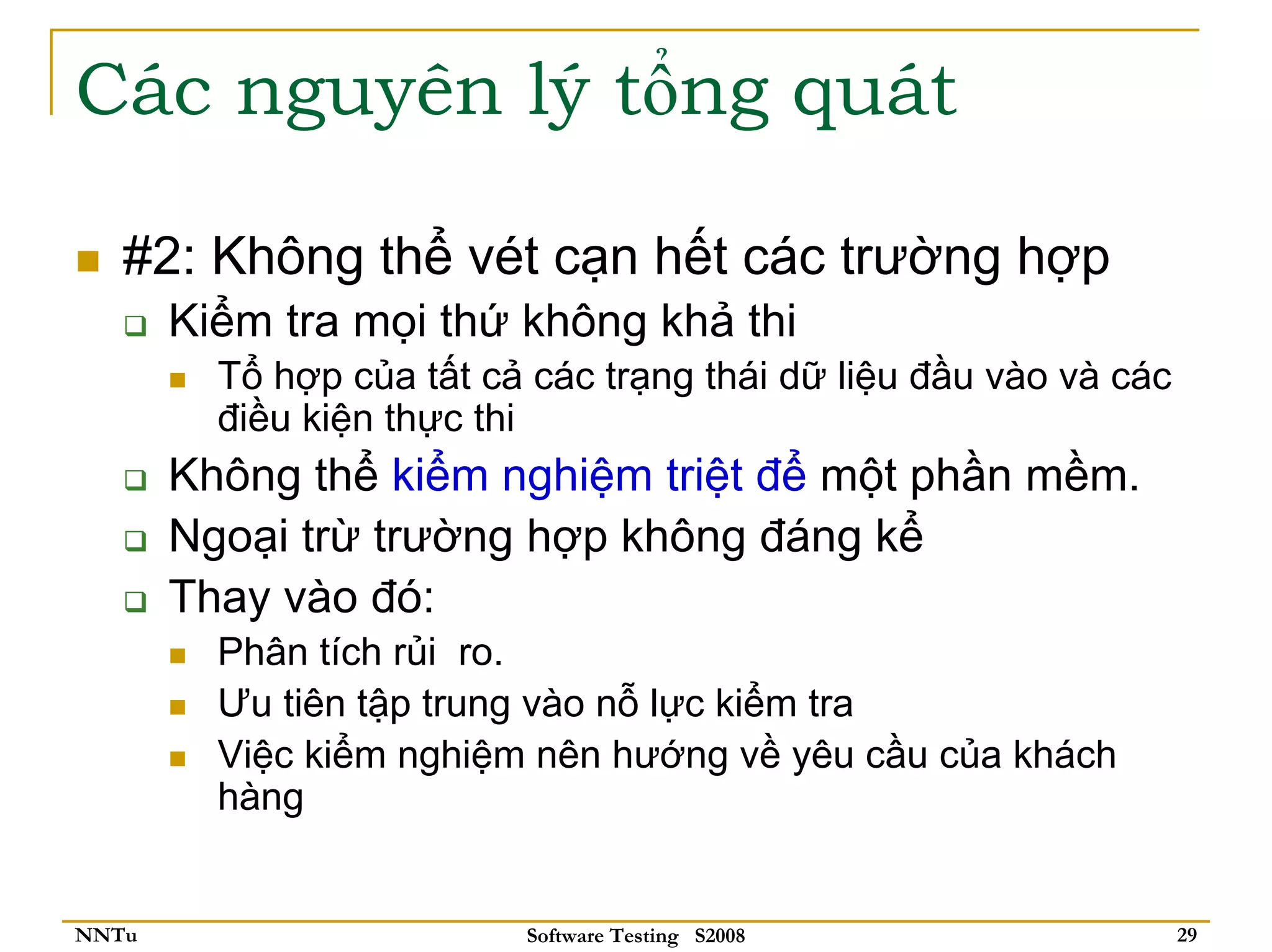 Các nguyên lý tổng quát

   #2: Không thể vét cạn hết các trường hợp
       Kiểm tra mọi thứ không khả thi
         Tổ hợp của tất cả các trạng thái dữ liệu đầu vào và các
         điều kiện thực thi
       Không thể kiểm nghiệm triệt để một phần mềm.
       Ngoại trừ trường hợp không đáng kể
       Thay vào đó:
         Phân tích rủi ro.
         Ưu tiên tập trung vào nỗ lực kiểm tra
         Việc kiểm nghiệm nên hướng về yêu cầu của khách
         hàng


NNTu                      Software Testing S2008                   29
 